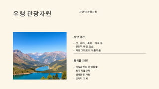 유형 관광자원
자연적 관광자원
자연 경관
- 산 , 바다 , 폭포 , 계곡 등
- 관광객 유인 요소
- 자연 그대로의 아름다움
동식물 자원
- 국립공원의 야생동물
- 희귀 식물군락
- 생태관광 자원
- 교육적 가치
 