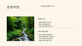 관광자원
관광자원의 환경적 가치
환경적 가치
- 생태계 보전 의식 고취
- 환경 보호 활동 증진
- 자연 자원의 중요성 인식
지속가능한 발전
- 환경과 경제의 균형 발전
- 미래 세대를 위한 자원 보존
- 지역 사회의 참여와 협력
- 친환경 관광 모델 구축
 