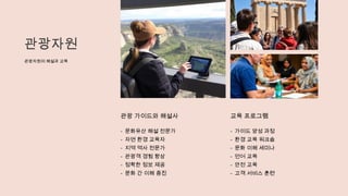 관광자원
관광자원의 해설과 교육
관광 가이드와 해설사
- 문화유산 해설 전문가
- 자연 환경 교육자
- 지역 역사 전문가
- 관광객 경험 향상
- 정확한 정보 제공
- 문화 간 이해 증진
교육 프로그램
- 가이드 양성 과정
- 환경 교육 워크숍
- 문화 이해 세미나
- 언어 교육
- 안전 교육
- 고객 서비스 훈련
 