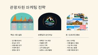 관광자원 마케팅 전략
목표 시장 설정
- 인구통계 분석
- 관심사 파악
- 여행 패턴 연구
- 구매력 평가
- 경쟁사 분석
브랜딩과 포지셔닝
- 독특한 가치 제안
- 차별화 전략
- 이미지 구축
- 고객 경험 설계
- 브랜드 스토리텔링
온 / 오프라인 홍보
- SNS 마케팅
- 여행 블로그 협업
- 가상 투어 제공
- 옥외 광고 활용
- 여행 박람회 참가
 