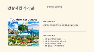 관광자원의 개념
관광자원의 정의와 특징
관광자원의 정의
관광객의 욕구를 충족시키고 관광행동을 유발하는 대상
관광자원의 특징
- 유인성 : 관광객 유인 매력
- 변화성 : 시대와 요구에 따른 변화
- 경제성 : 경제적 가치 창출
- 보존 필요성 : 지속가능한 관리
 