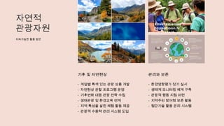 자연적
관광자원
지속가능한 활용 방안
기후 및 자연현상
- 계절별 특색 있는 관광 상품 개발
- 자연현상 관찰 프로그램 운영
- 기후변화 대응 관광 전략 수립
- 생태관광 및 환경교육 연계
- 지역 특성을 살린 체험 활동 제공
- 관광객 수용력 관리 시스템 도입
관리와 보존
- 환경영향평가 정기 실시
- 생태계 모니터링 체계 구축
- 관광객 행동 지침 마련
- 지역주민 참여형 보존 활동
- 첨단기술 활용 관리 시스템
 