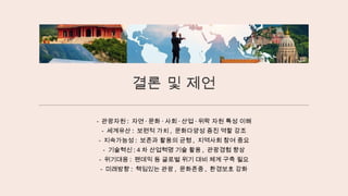 결론 및 제언
- 관광자원 : 자연 · 문화 · 사회 · 산업 · 위락 자원 특성 이해
- 세계유산 : 보편적 가치 , 문화다양성 증진 역할 강조
- 지속가능성 : 보존과 활용의 균형 , 지역사회 참여 중요
- 기술혁신 : 4 차 산업혁명 기술 활용 , 관광경험 향상
- 위기대응 : 팬데믹 등 글로벌 위기 대비 체계 구축 필요
- 미래방향 : 책임있는 관광 , 문화존중 , 환경보호 강화
 