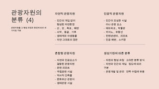 관광자원의
분류 (4)
관광자원을 그 형성 과정과 원인에 따라 세
가지로 구분
자연적 관광자원
- 인간의 개입 없이
형성된 자연환경
- 산 , 강 , 폭포 , 해변
- 사막 , 동굴 , 기후
- 생태계와 야생동물
- 자연 그대로의 경관
인공적 관광자원
- 인간이 조성한 시설
이나 관광 요소
- 테마파크 , 박물관
- 카지노 , 유람선
- 컨벤션센터 , 리조트
- 인공 해변 , 스키장
혼합형 관광자원
- 자연과 인공요소가
결합된 관광자원
- 온천 리조트
- 국립공원 시설
- 역사적 건축물
- 문화유산 관광지
- 생태관광 시설
생성기원에 따른 분류
- 자원의 형성 과정 고려한 분류 방식
- 자연과 인간의 개입 정도에 따라
구분
- 관광개발 및 관리 전략 수립에 유용
 