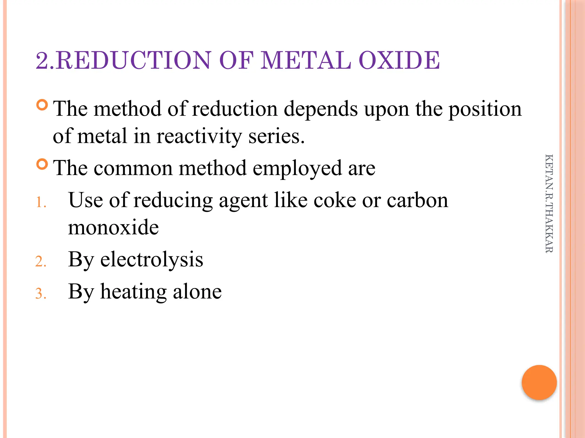 KETAN.R.THAKKAR
2.REDUCTION OF METAL OXIDE
 The method of reduction depends upon the position
of metal in reactivity series.
 The common method employed are
1. Use of reducing agent like coke or carbon
monoxide
2. By electrolysis
3. By heating alone
 
