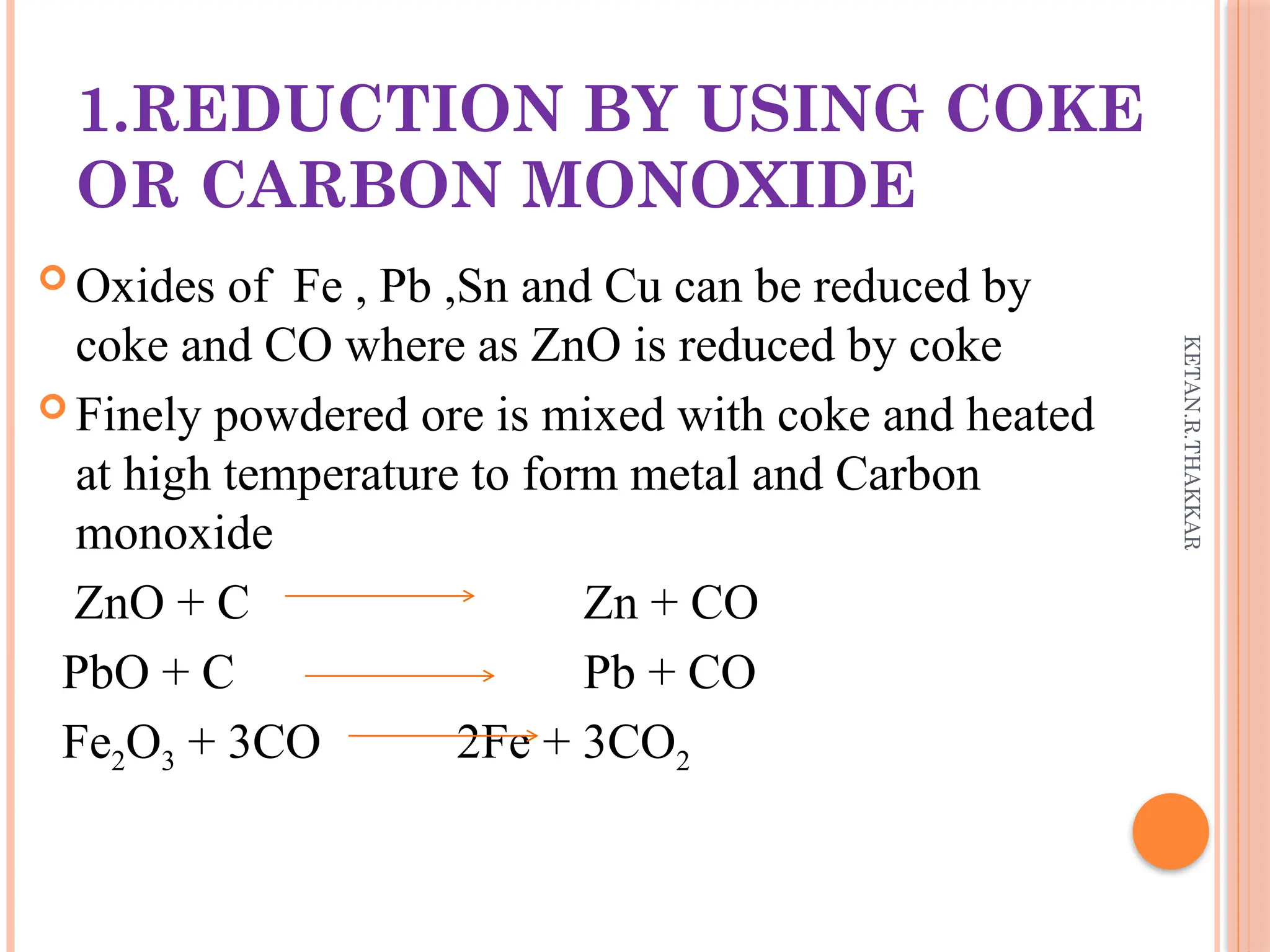 KETAN.R.THAKKAR
1.REDUCTION BY USING COKE
OR CARBON MONOXIDE
 Oxides of Fe , Pb ,Sn and Cu can be reduced by
coke and CO where as ZnO is reduced by coke
 Finely powdered ore is mixed with coke and heated
at high temperature to form metal and Carbon
monoxide
ZnO + C Zn + CO
PbO + C Pb + CO
Fe2O3 + 3CO 2Fe + 3CO2
 