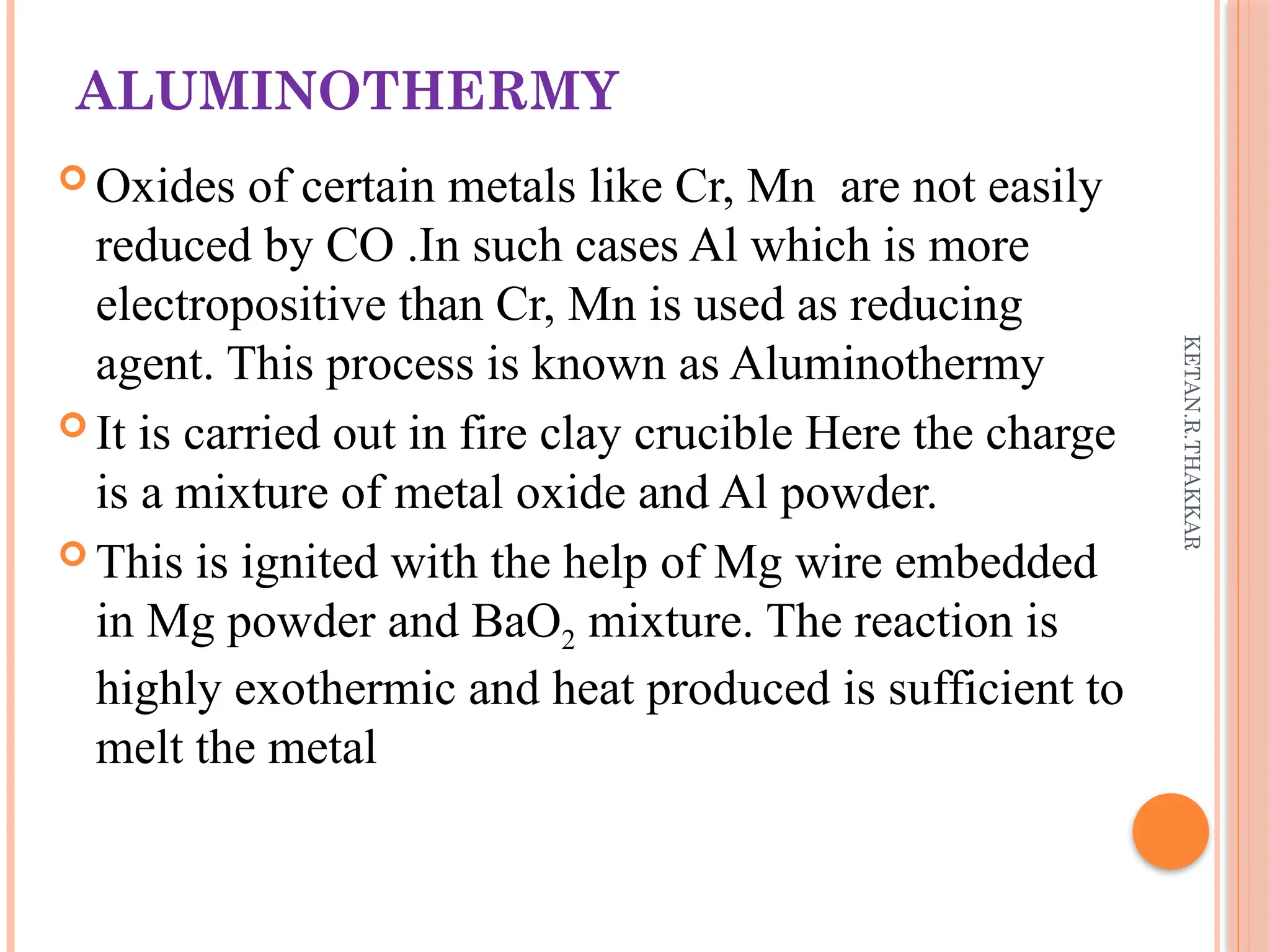 KETAN.R.THAKKAR
ALUMINOTHERMY
 Oxides of certain metals like Cr, Mn are not easily
reduced by CO .In such cases Al which is more
electropositive than Cr, Mn is used as reducing
agent. This process is known as Aluminothermy
 It is carried out in fire clay crucible Here the charge
is a mixture of metal oxide and Al powder.
 This is ignited with the help of Mg wire embedded
in Mg powder and BaO2 mixture. The reaction is
highly exothermic and heat produced is sufficient to
melt the metal
 