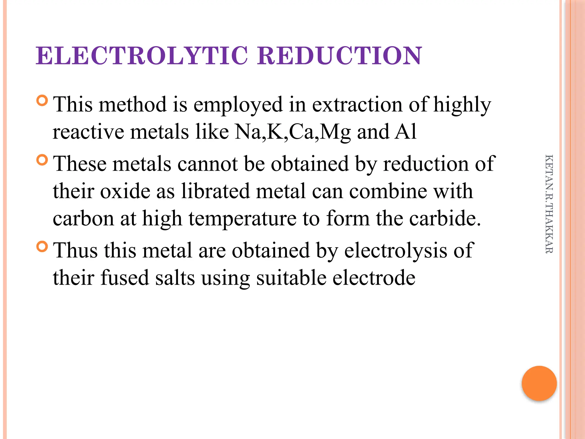 KETAN.R.THAKKAR
ELECTROLYTIC REDUCTION
 This method is employed in extraction of highly
reactive metals like Na,K,Ca,Mg and Al
 These metals cannot be obtained by reduction of
their oxide as librated metal can combine with
carbon at high temperature to form the carbide.
 Thus this metal are obtained by electrolysis of
their fused salts using suitable electrode
 