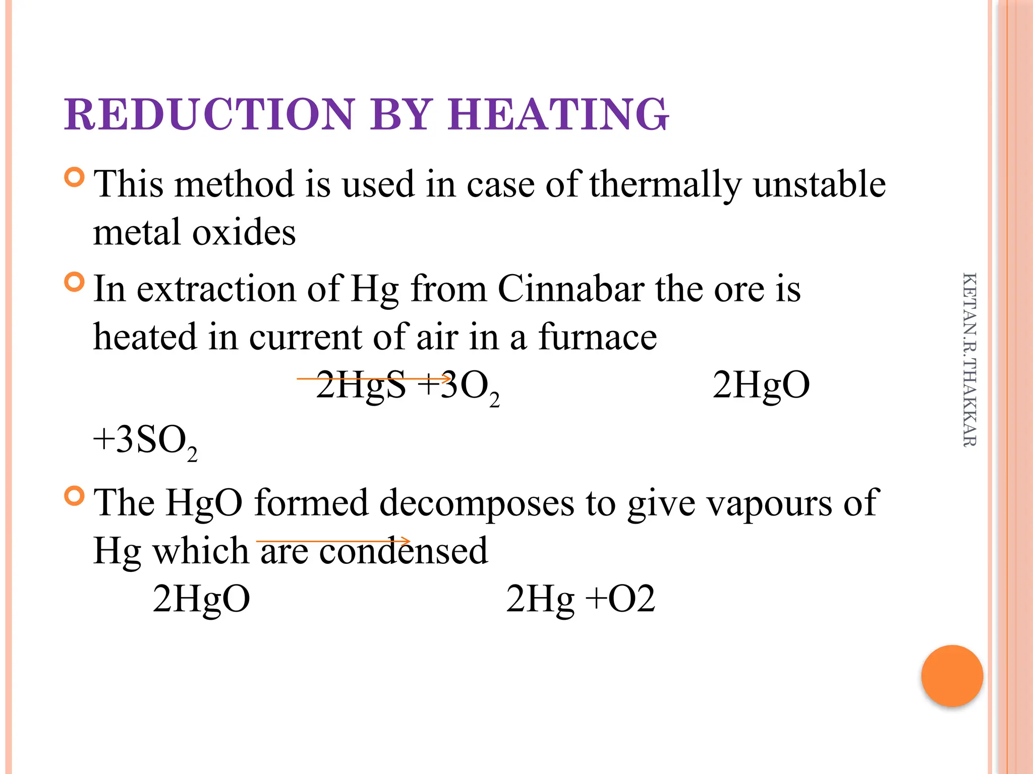 KETAN.R.THAKKAR
REDUCTION BY HEATING
 This method is used in case of thermally unstable
metal oxides
 In extraction of Hg from Cinnabar the ore is
heated in current of air in a furnace
2HgS +3O2 2HgO
+3SO2
 The HgO formed decomposes to give vapours of
Hg which are condensed
2HgO 2Hg +O2
 