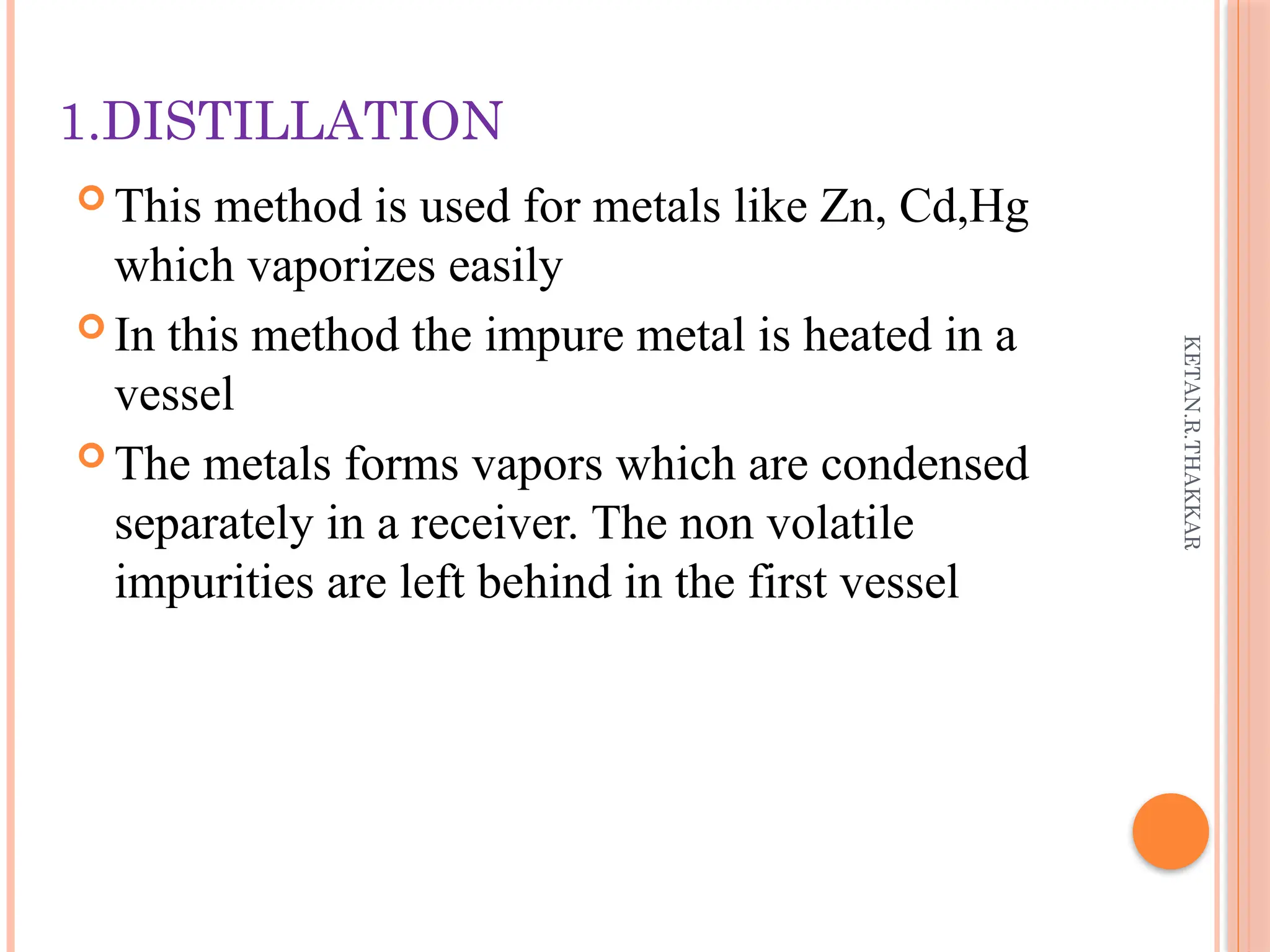 KETAN.R.THAKKAR
1.DISTILLATION
 This method is used for metals like Zn, Cd,Hg
which vaporizes easily
 In this method the impure metal is heated in a
vessel
 The metals forms vapors which are condensed
separately in a receiver. The non volatile
impurities are left behind in the first vessel
 