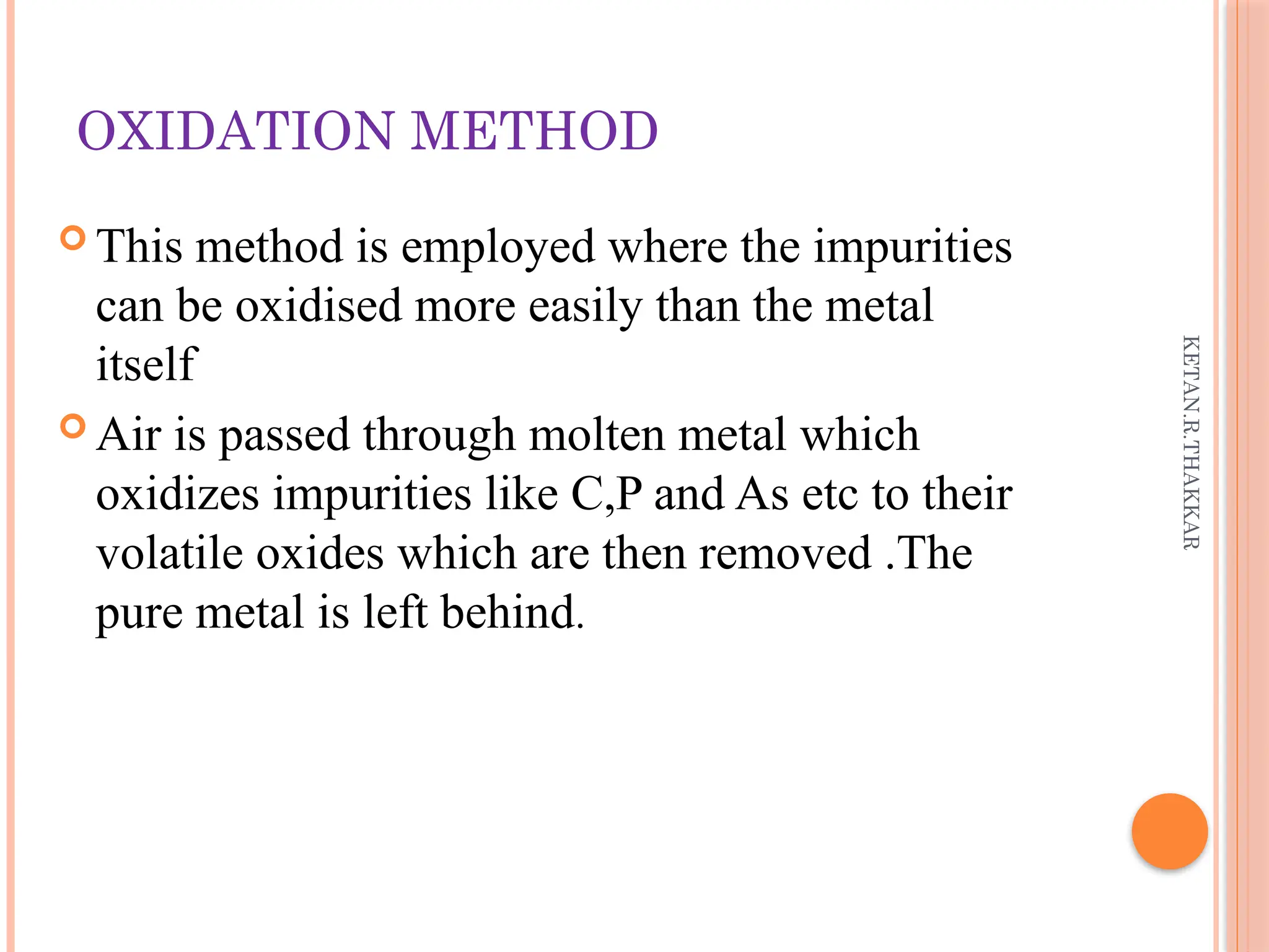 KETAN.R.THAKKAR
OXIDATION METHOD
 This method is employed where the impurities
can be oxidised more easily than the metal
itself
 Air is passed through molten metal which
oxidizes impurities like C,P and As etc to their
volatile oxides which are then removed .The
pure metal is left behind.
 