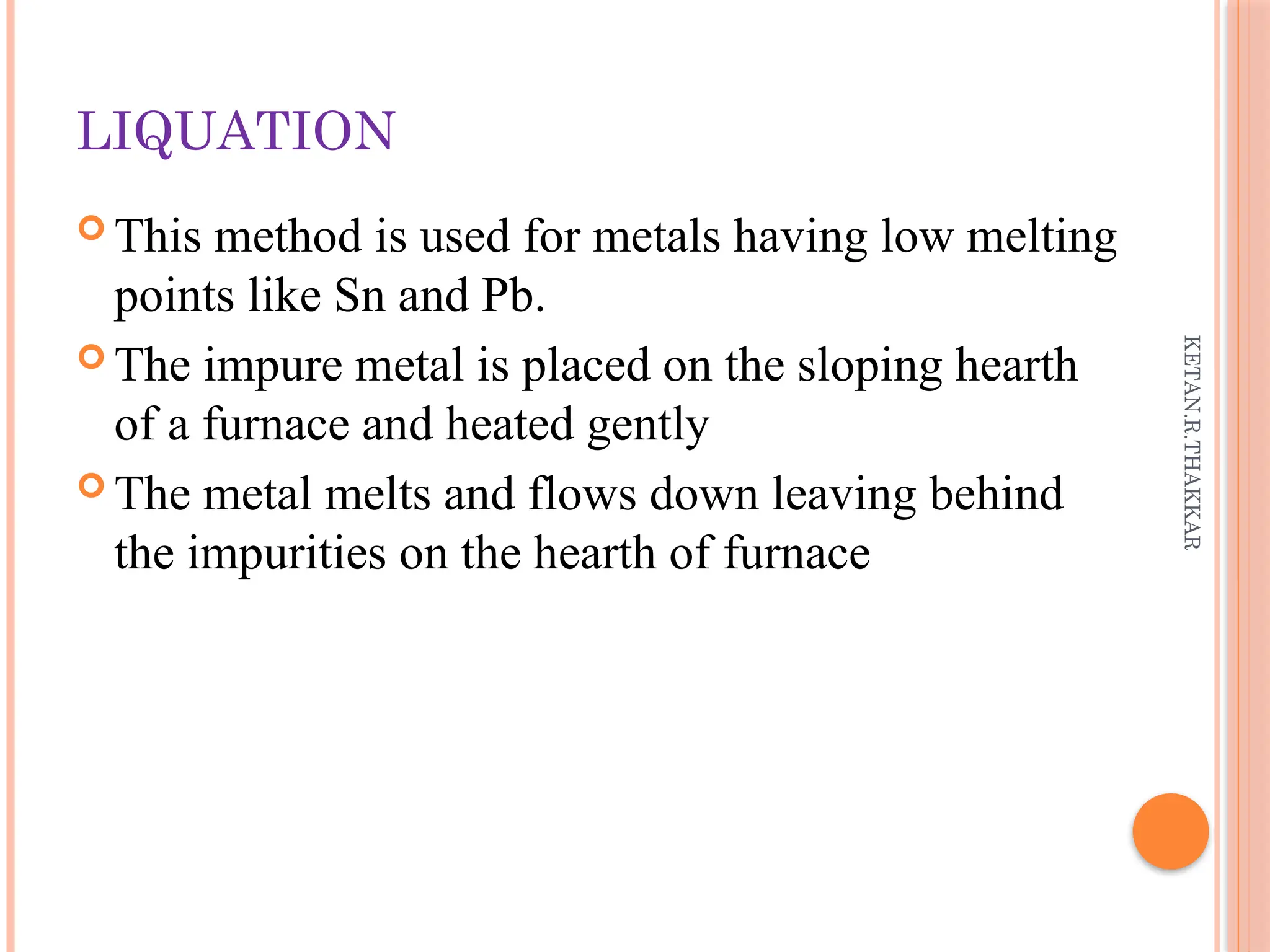 KETAN.R.THAKKAR
LIQUATION
 This method is used for metals having low melting
points like Sn and Pb.
 The impure metal is placed on the sloping hearth
of a furnace and heated gently
 The metal melts and flows down leaving behind
the impurities on the hearth of furnace
 