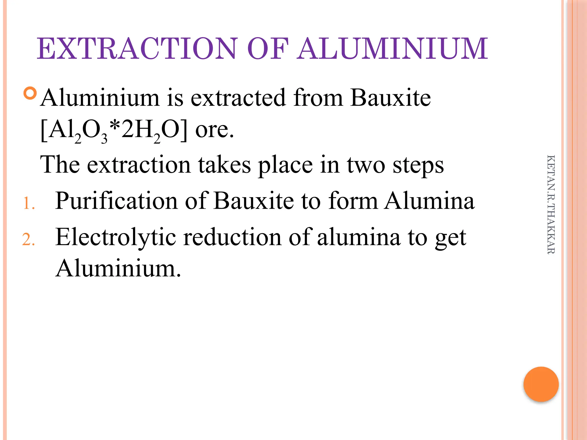 KETAN.R.THAKKAR
EXTRACTION OF ALUMINIUM
Aluminium is extracted from Bauxite
[Al2O3*2H2O] ore.
The extraction takes place in two steps
1. Purification of Bauxite to form Alumina
2. Electrolytic reduction of alumina to get
Aluminium.
 