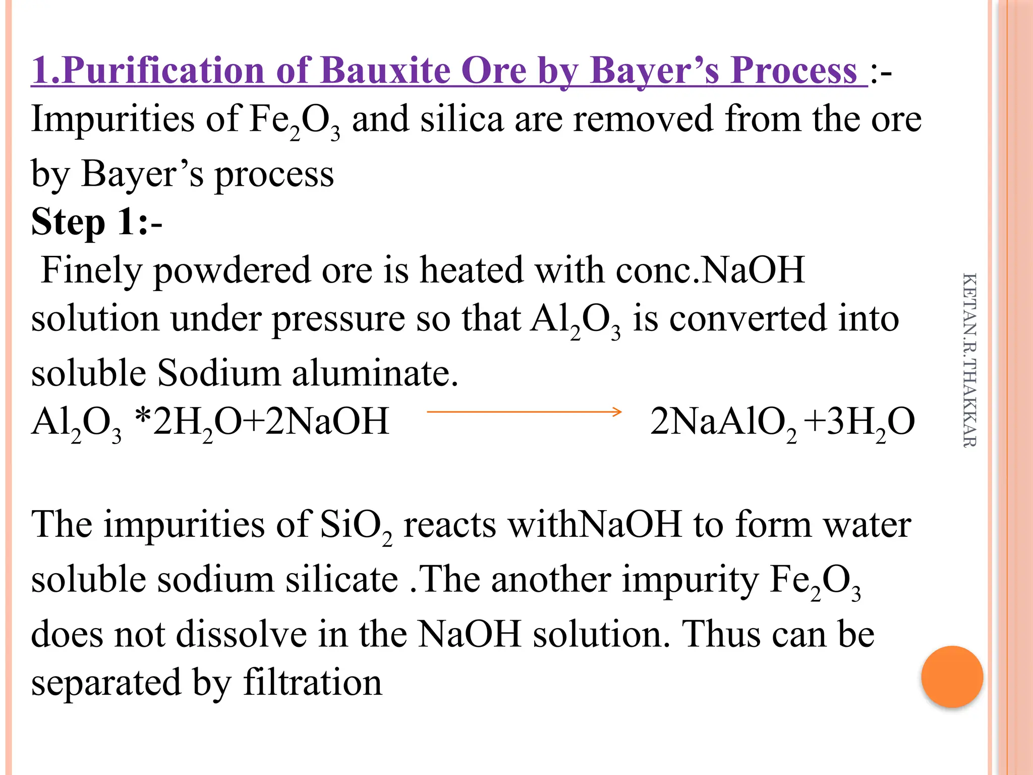 KETAN.R.THAKKAR
1.Purification of Bauxite Ore by Bayer’s Process :-
Impurities of Fe2O3 and silica are removed from the ore
by Bayer’s process
Step 1:-
Finely powdered ore is heated with conc.NaOH
solution under pressure so that Al2O3 is converted into
soluble Sodium aluminate.
Al2O3 *2H2O+2NaOH 2NaAlO2 +3H2O
The impurities of SiO2 reacts withNaOH to form water
soluble sodium silicate .The another impurity Fe2O3
does not dissolve in the NaOH solution. Thus can be
separated by filtration
 