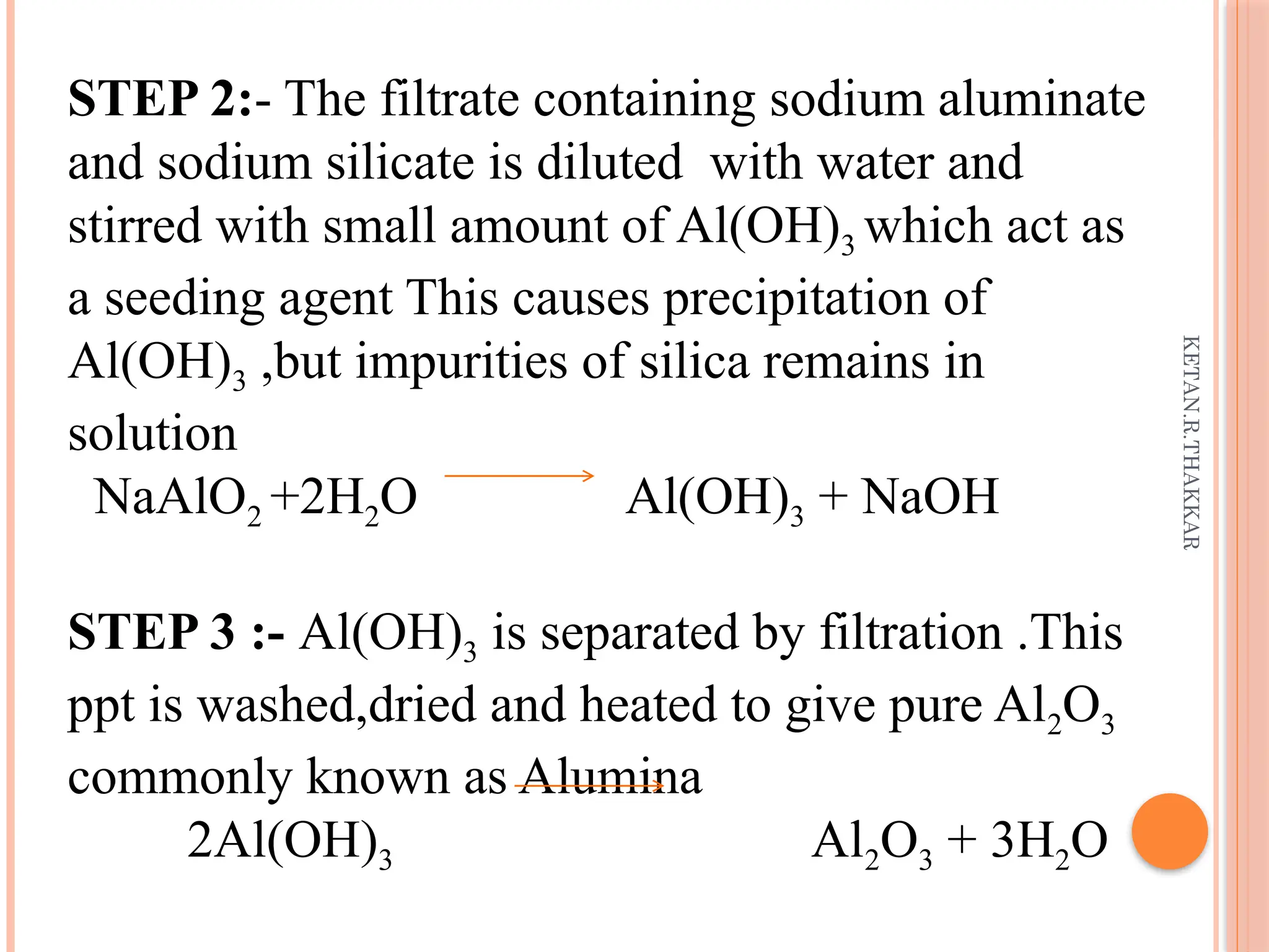 KETAN.R.THAKKAR
STEP 2:- The filtrate containing sodium aluminate
and sodium silicate is diluted with water and
stirred with small amount of Al(OH)3 which act as
a seeding agent This causes precipitation of
Al(OH)3 ,but impurities of silica remains in
solution
NaAlO2 +2H2O Al(OH)3 + NaOH
STEP 3 :- Al(OH)3 is separated by filtration .This
ppt is washed,dried and heated to give pure Al2O3
commonly known as Alumina
2Al(OH)3 Al2O3 + 3H2O
 