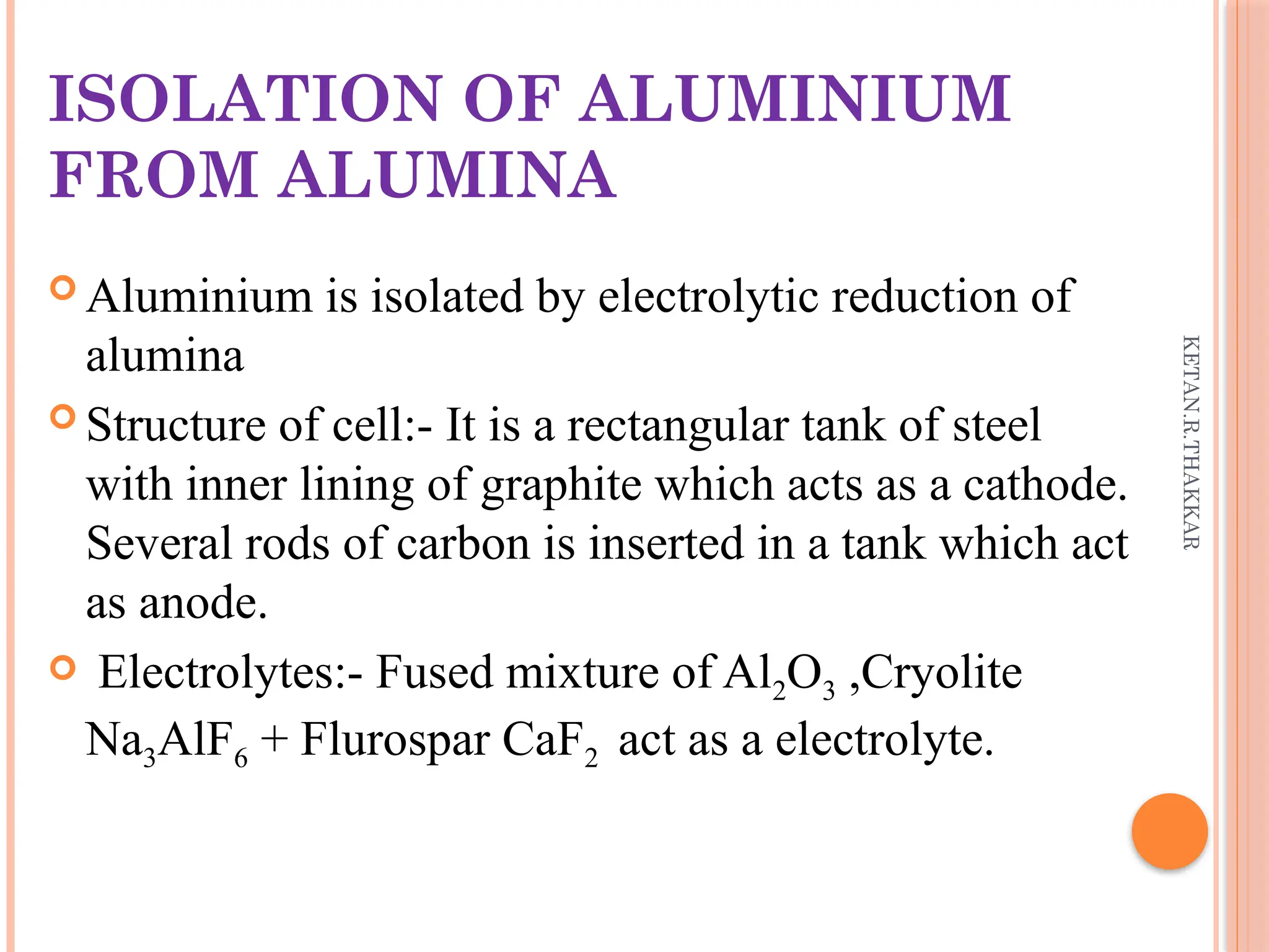 KETAN.R.THAKKAR
ISOLATION OF ALUMINIUM
FROM ALUMINA
 Aluminium is isolated by electrolytic reduction of
alumina
 Structure of cell:- It is a rectangular tank of steel
with inner lining of graphite which acts as a cathode.
Several rods of carbon is inserted in a tank which act
as anode.
 Electrolytes:- Fused mixture of Al2O3 ,Cryolite
Na3AlF6 + Flurospar CaF2 act as a electrolyte.
 