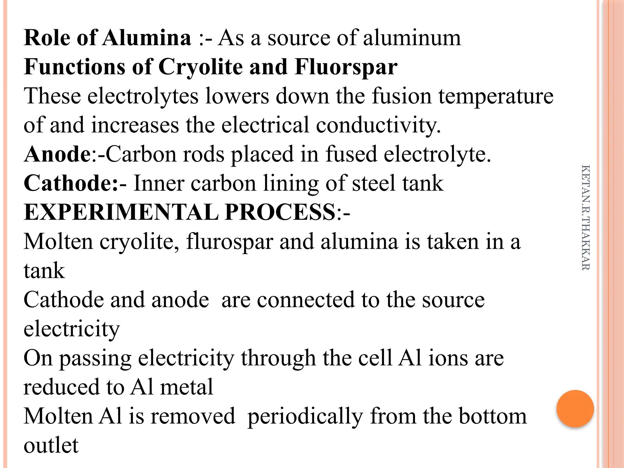 KETAN.R.THAKKAR
Role of Alumina :- As a source of aluminum
Functions of Cryolite and Fluorspar
These electrolytes lowers down the fusion temperature
of and increases the electrical conductivity.
Anode:-Carbon rods placed in fused electrolyte.
Cathode:- Inner carbon lining of steel tank
EXPERIMENTAL PROCESS:-
Molten cryolite, flurospar and alumina is taken in a
tank
Cathode and anode are connected to the source
electricity
On passing electricity through the cell Al ions are
reduced to Al metal
Molten Al is removed periodically from the bottom
outlet
 