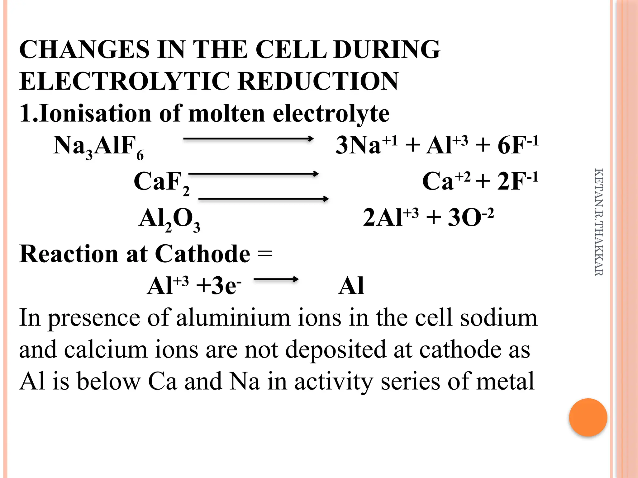 KETAN.R.THAKKAR
CHANGES IN THE CELL DURING
ELECTROLYTIC REDUCTION
1.Ionisation of molten electrolyte
Na3AlF6 3Na+1
+ Al+3
+ 6F-1
CaF2 Ca+2
+ 2F-1
Al2O3 2Al+3
+ 3O-2
Reaction at Cathode =
Al+3
+3e-
Al
In presence of aluminium ions in the cell sodium
and calcium ions are not deposited at cathode as
Al is below Ca and Na in activity series of metal
 