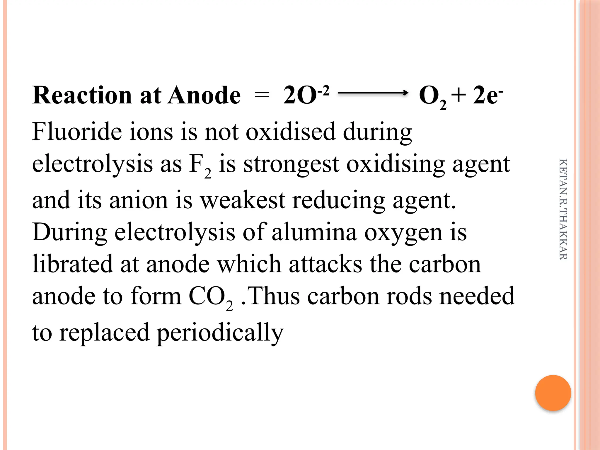 KETAN.R.THAKKAR
Reaction at Anode = 2O-2
O2 + 2e-
Fluoride ions is not oxidised during
electrolysis as F2 is strongest oxidising agent
and its anion is weakest reducing agent.
During electrolysis of alumina oxygen is
librated at anode which attacks the carbon
anode to form CO2 .Thus carbon rods needed
to replaced periodically
 