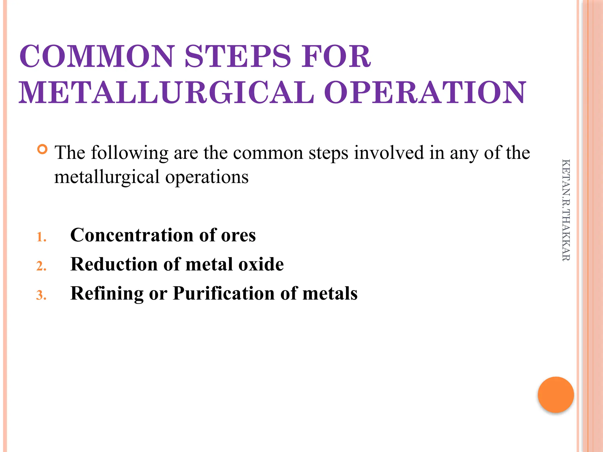 KETAN.R.THAKKAR
COMMON STEPS FOR
METALLURGICAL OPERATION
 The following are the common steps involved in any of the
metallurgical operations
1. Concentration of ores
2. Reduction of metal oxide
3. Refining or Purification of metals
 