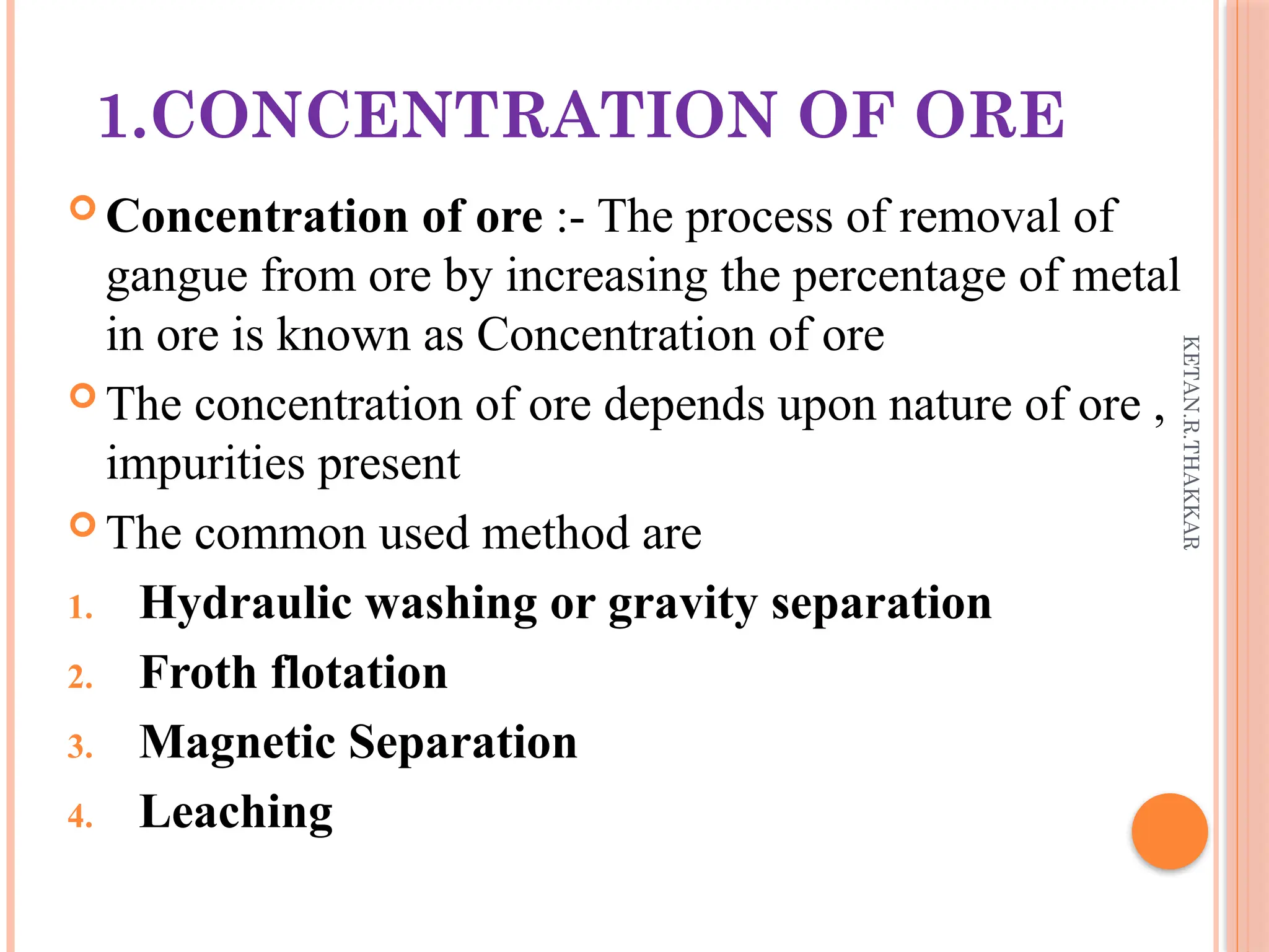 KETAN.R.THAKKAR
1.CONCENTRATION OF ORE
 Concentration of ore :- The process of removal of
gangue from ore by increasing the percentage of metal
in ore is known as Concentration of ore
 The concentration of ore depends upon nature of ore ,
impurities present
 The common used method are
1. Hydraulic washing or gravity separation
2. Froth flotation
3. Magnetic Separation
4. Leaching
 