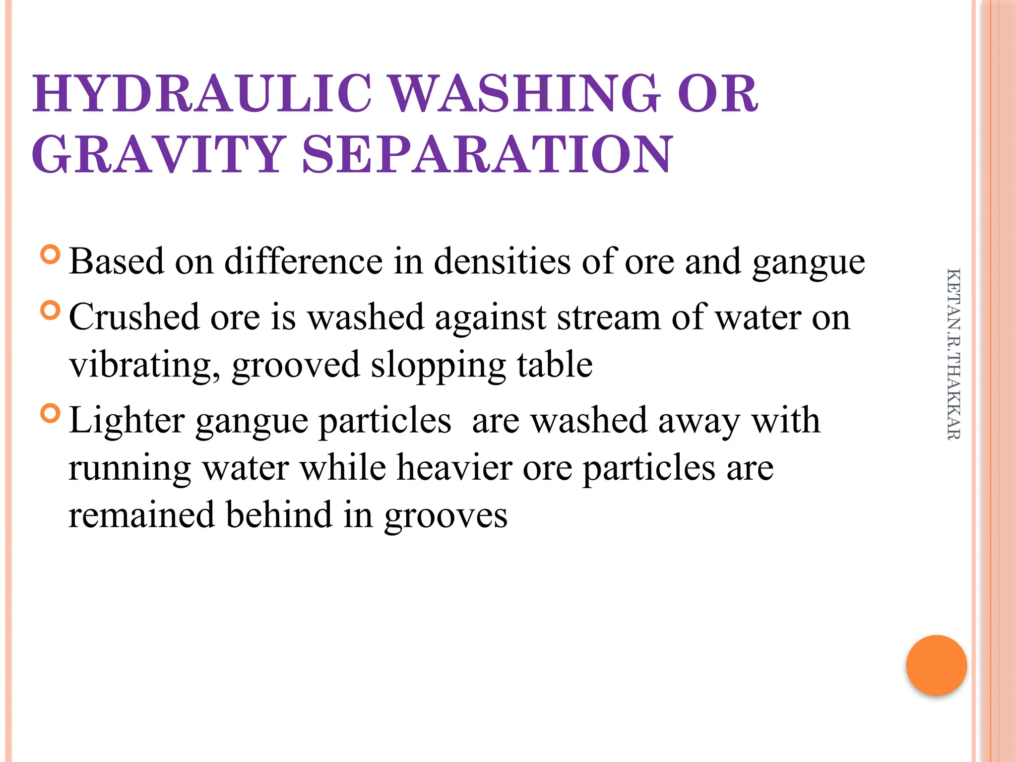 KETAN.R.THAKKAR
HYDRAULIC WASHING OR
GRAVITY SEPARATION
 Based on difference in densities of ore and gangue
 Crushed ore is washed against stream of water on
vibrating, grooved slopping table
 Lighter gangue particles are washed away with
running water while heavier ore particles are
remained behind in grooves
 