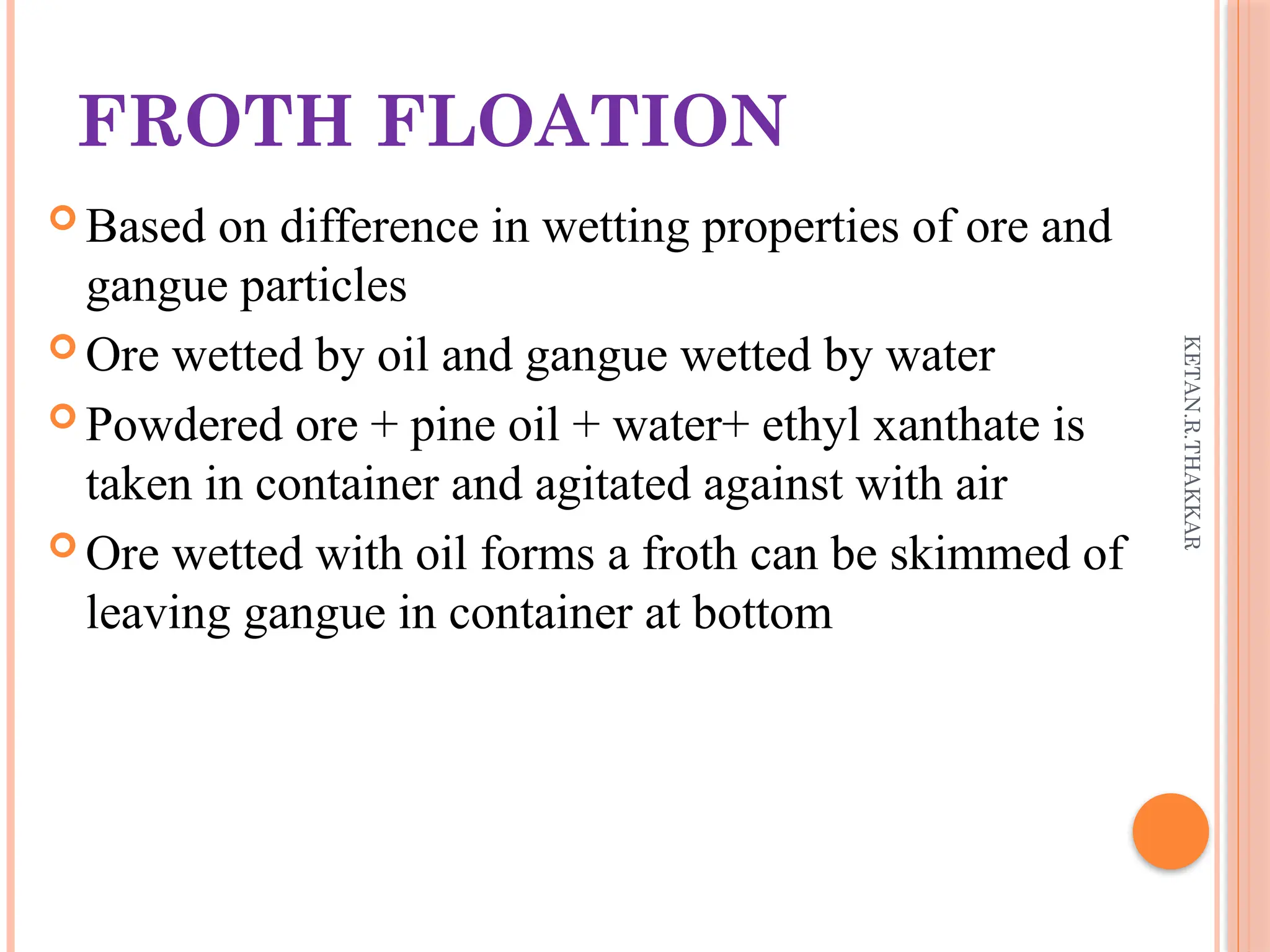 KETAN.R.THAKKAR
FROTH FLOATION
 Based on difference in wetting properties of ore and
gangue particles
 Ore wetted by oil and gangue wetted by water
 Powdered ore + pine oil + water+ ethyl xanthate is
taken in container and agitated against with air
 Ore wetted with oil forms a froth can be skimmed of
leaving gangue in container at bottom
 