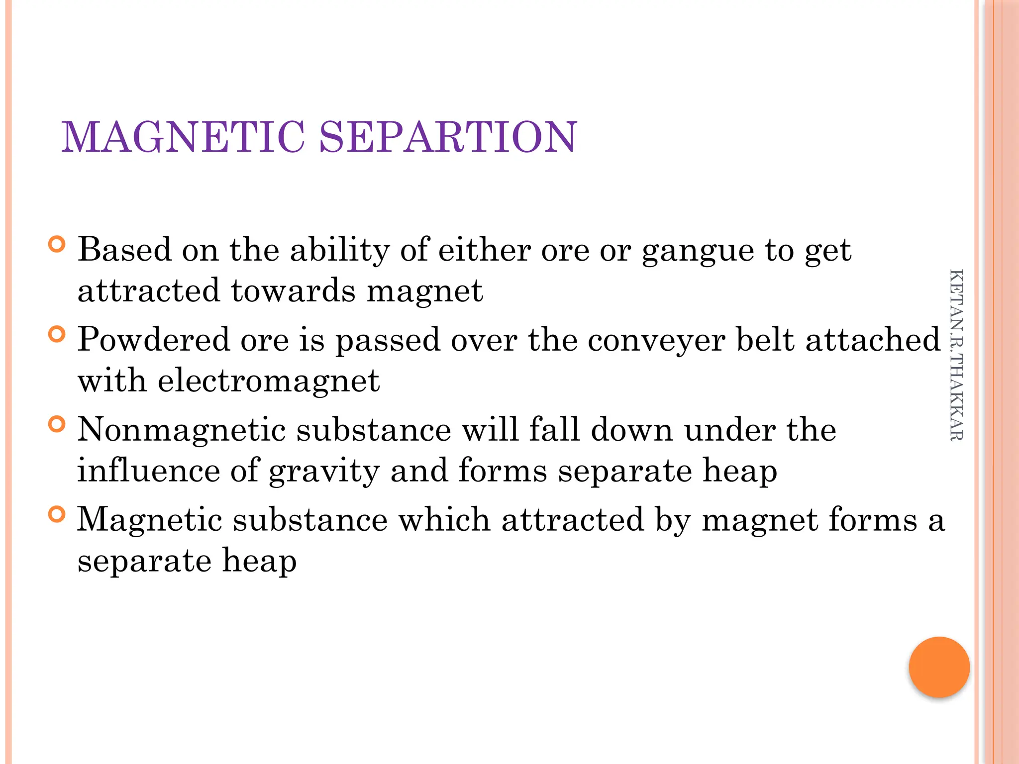 KETAN.R.THAKKAR
MAGNETIC SEPARTION
 Based on the ability of either ore or gangue to get
attracted towards magnet
 Powdered ore is passed over the conveyer belt attached
with electromagnet
 Nonmagnetic substance will fall down under the
influence of gravity and forms separate heap
 Magnetic substance which attracted by magnet forms a
separate heap
 