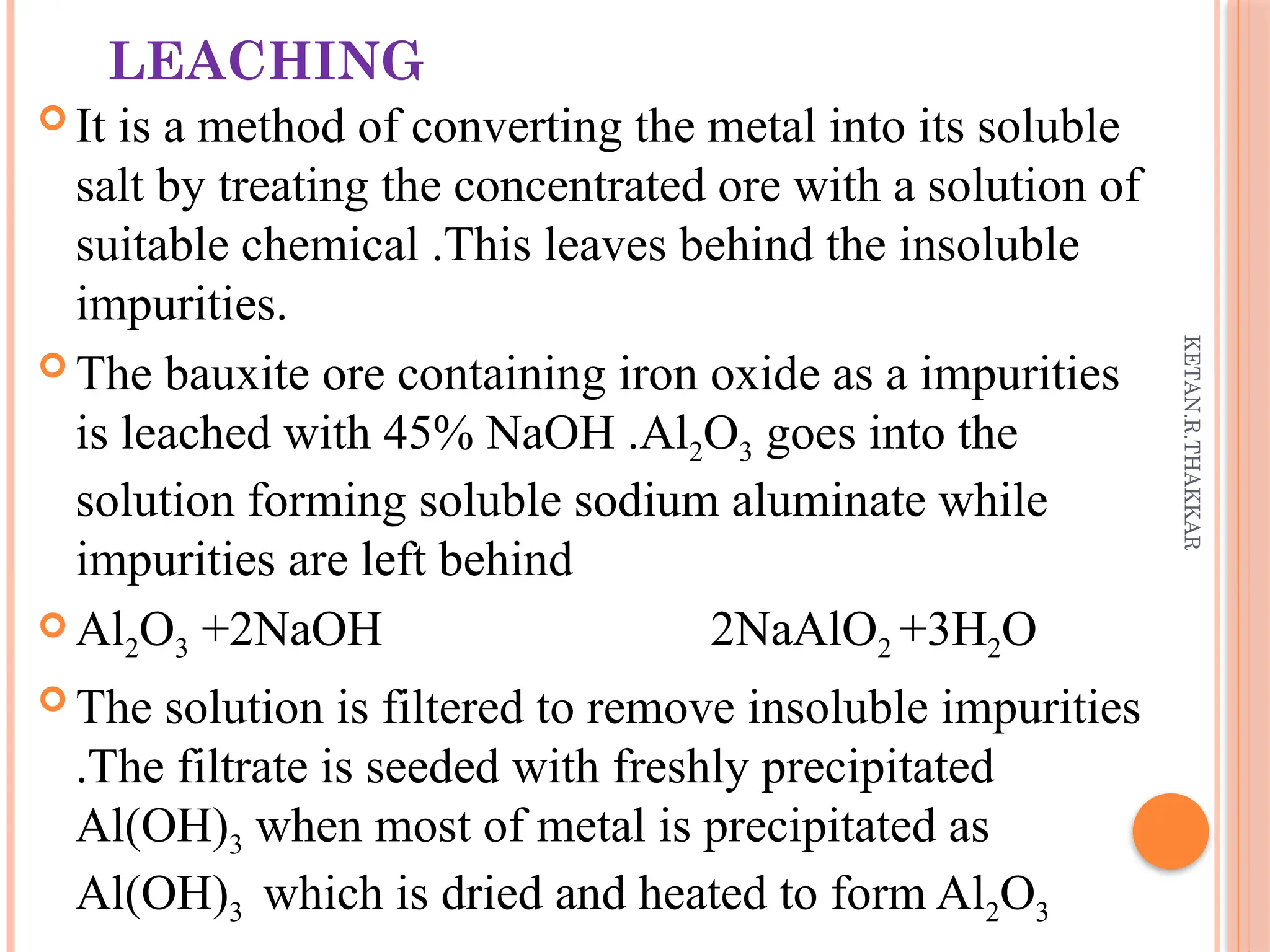 KETAN.R.THAKKAR
LEACHING
 It is a method of converting the metal into its soluble
salt by treating the concentrated ore with a solution of
suitable chemical .This leaves behind the insoluble
impurities.
 The bauxite ore containing iron oxide as a impurities
is leached with 45% NaOH .Al2O3 goes into the
solution forming soluble sodium aluminate while
impurities are left behind
 Al2O3 +2NaOH 2NaAlO2 +3H2O
 The solution is filtered to remove insoluble impurities
.The filtrate is seeded with freshly precipitated
Al(OH)3 when most of metal is precipitated as
Al(OH)3 which is dried and heated to form Al2O3
 
