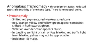 Anomalous Trichromacy - three pigment types, reduced
spectral sensitivity of one cone type. There is no neutral point.
• Protanomaly –
• Shifted red pigments, red-weakness, red-pale
• Red, orange, yellow and yellow-green appear somewhat
shifted in hue towards green.
• Violet or lavender color appears bluish.
• In dazzling sunlight or rain or fog, blinking red traffic light
from blinking yellow may not be appreciable.
• Incidence 1% males.
 