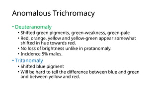 Anomalous Trichromacy
• Deuteranomaly
• Shifted green pigments, green-weakness, green-pale
• Red, orange, yellow and yellow-green appear somewhat
shifted in hue towards red.
• No loss of brightness unlike in protanomaly.
• Incidence 5% males.
• Tritanomaly
• Shifted blue pigment
• Will be hard to tell the difference between blue and green
and between yellow and red.
 