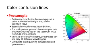 Color confusion lines
•Protanopia
• Protanopes' confusion lines converge at a
point at the red end (right end) of the
spectrum locus
• Essential monochromat above 545nm.
• For both protanopes and deuteranopes, one
isochromatic line lies on the spectrum locus
from 540 nm to 700 nm
• In stead of 150 wavelengths, protanopes can
see only 17 different wavelengths.
• Difficult to distinguishing between red and
green colors.
 
