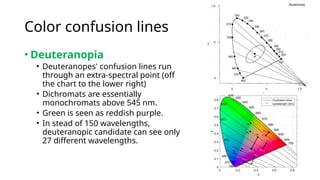 Color confusion lines
• Deuteranopia
• Deuteranopes' confusion lines run
through an extra-spectral point (off
the chart to the lower right)
• Dichromats are essentially
monochromats above 545 nm.
• Green is seen as reddish purple.
• In stead of 150 wavelengths,
deuteranopic candidate can see only
27 different wavelengths.
 