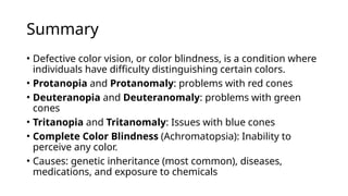 Summary
• Defective color vision, or color blindness, is a condition where
individuals have difficulty distinguishing certain colors.
• Protanopia and Protanomaly: problems with red cones
• Deuteranopia and Deuteranomaly: problems with green
cones
• Tritanopia and Tritanomaly: Issues with blue cones
• Complete Color Blindness (Achromatopsia): Inability to
perceive any color.
• Causes: genetic inheritance (most common), diseases,
medications, and exposure to chemicals
 