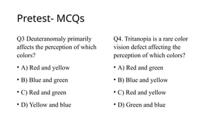 Pretest- MCQs
Q3 Deuteranomaly primarily
affects the perception of which
colors?
• A) Red and yellow
• B) Blue and green
• C) Red and green
• D) Yellow and blue
Q4. Tritanopia is a rare color
vision defect affecting the
perception of which colors?
• A) Red and green
• B) Blue and yellow
• C) Red and yellow
• D) Green and blue
 