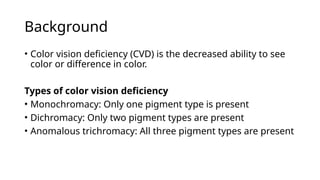 Background
• Color vision deficiency (CVD) is the decreased ability to see
color or difference in color.
Types of color vision deficiency
• Monochromacy: Only one pigment type is present
• Dichromacy: Only two pigment types are present
• Anomalous trichromacy: All three pigment types are present
 
