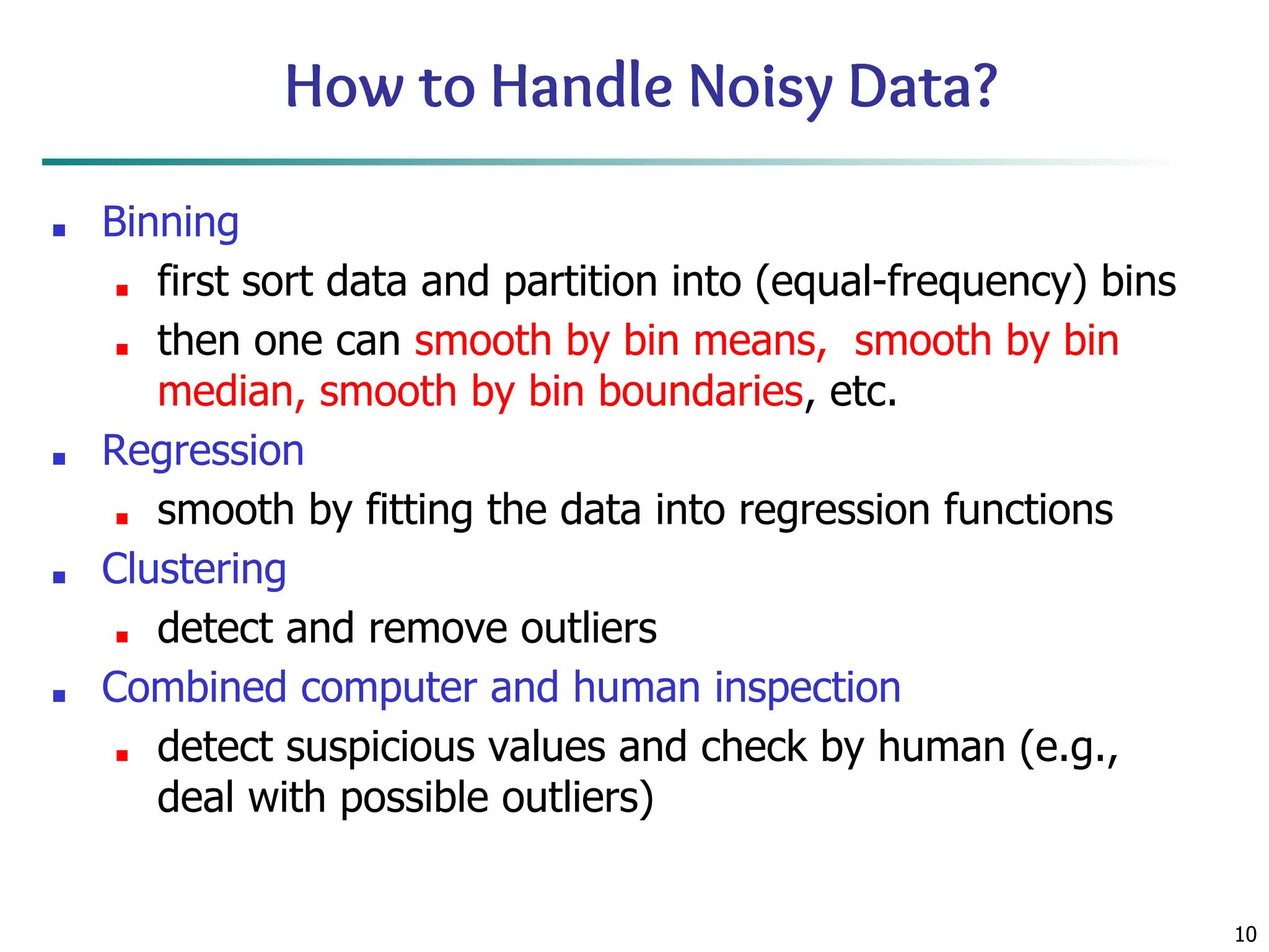 10
How to Handle Noisy Data?
■ Binning
■ first sort data and partition into (equal-frequency) bins
■ then one can smooth by bin means, smooth by bin
median, smooth by bin boundaries, etc.
■ Regression
■ smooth by fitting the data into regression functions
■ Clustering
■ detect and remove outliers
■ Combined computer and human inspection
■ detect suspicious values and check by human (e.g.,
deal with possible outliers)
 