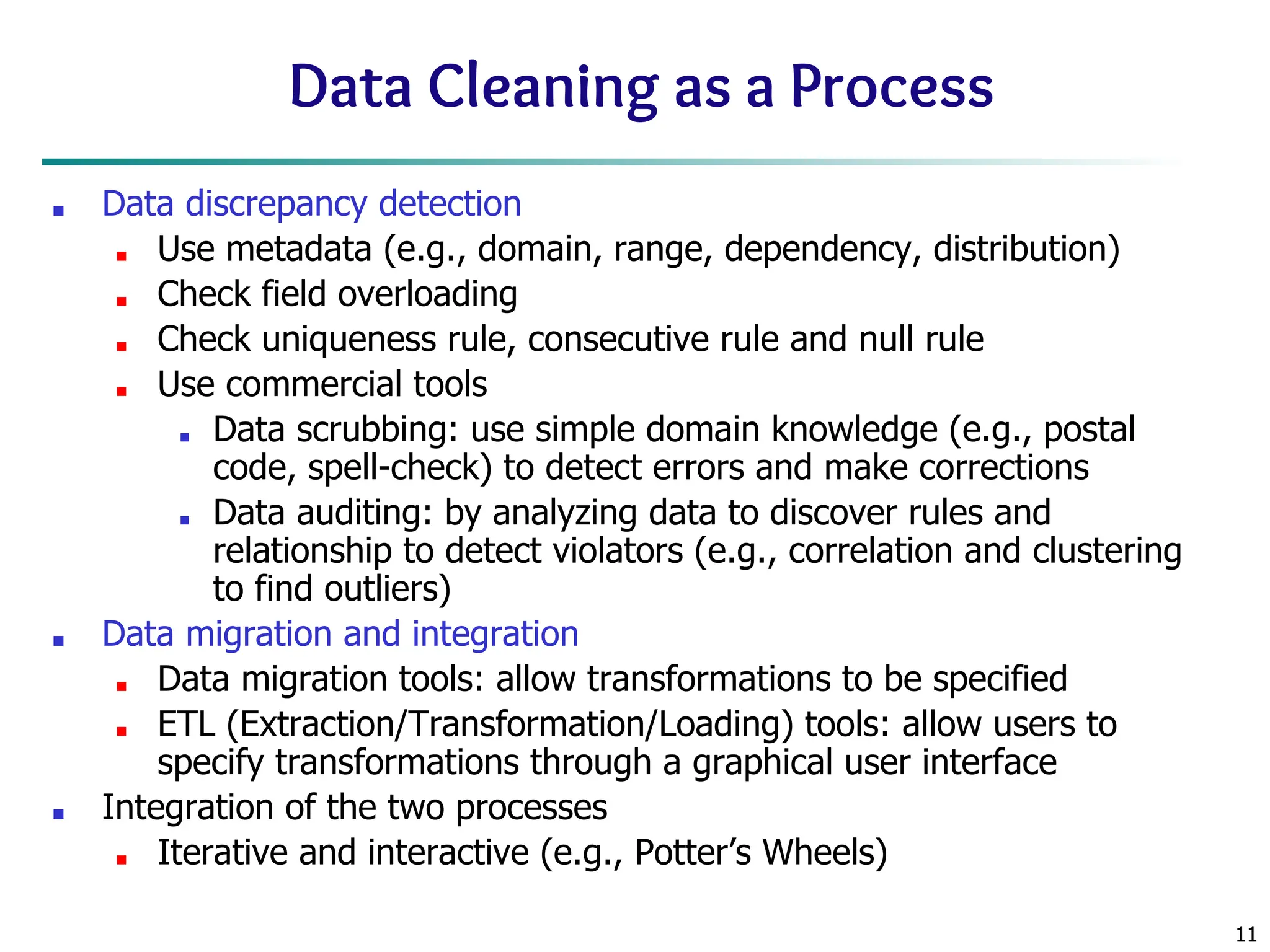 11
Data Cleaning as a Process
■ Data discrepancy detection
■ Use metadata (e.g., domain, range, dependency, distribution)
■ Check field overloading
■ Check uniqueness rule, consecutive rule and null rule
■ Use commercial tools
■ Data scrubbing: use simple domain knowledge (e.g., postal
code, spell-check) to detect errors and make corrections
■ Data auditing: by analyzing data to discover rules and
relationship to detect violators (e.g., correlation and clustering
to find outliers)
■ Data migration and integration
■ Data migration tools: allow transformations to be specified
■ ETL (Extraction/Transformation/Loading) tools: allow users to
specify transformations through a graphical user interface
■ Integration of the two processes
■ Iterative and interactive (e.g., Potter’s Wheels)
 