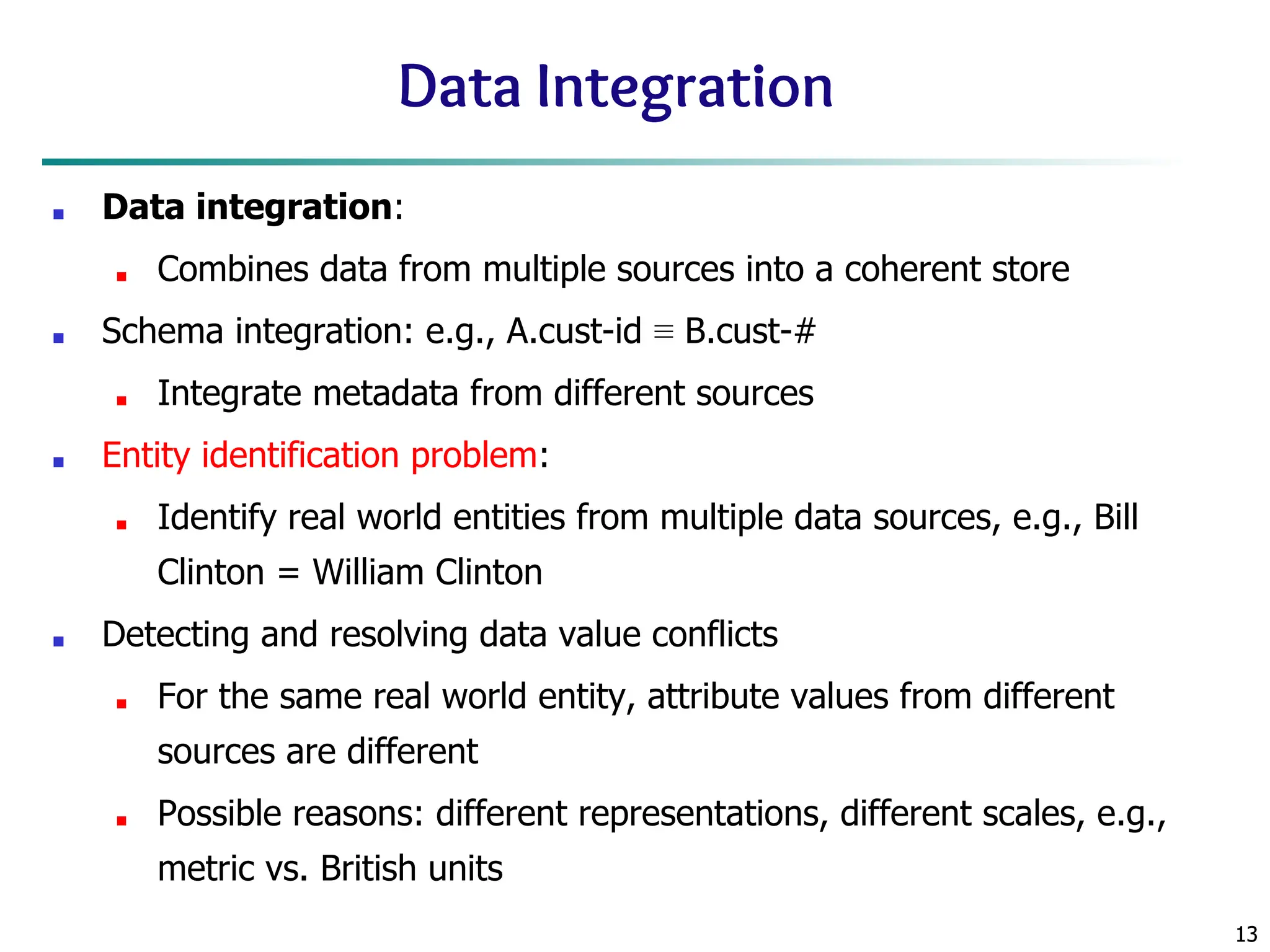 13
13
Data Integration
■ Data integration:
■ Combines data from multiple sources into a coherent store
■ Schema integration: e.g., A.cust-id ≡ B.cust-#
■ Integrate metadata from different sources
■ Entity identification problem:
■ Identify real world entities from multiple data sources, e.g., Bill
Clinton = William Clinton
■ Detecting and resolving data value conflicts
■ For the same real world entity, attribute values from different
sources are different
■ Possible reasons: different representations, different scales, e.g.,
metric vs. British units
 
