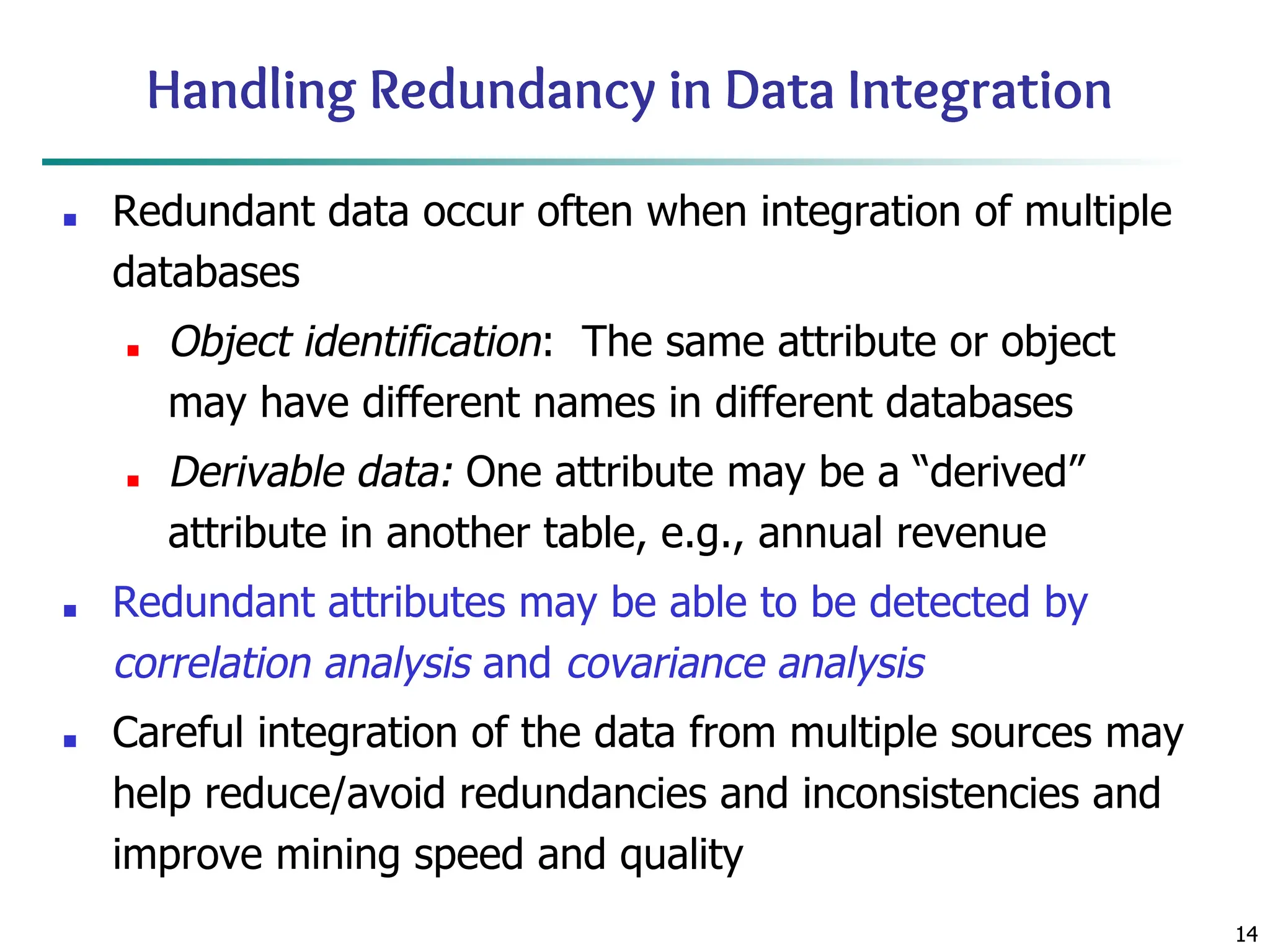 14
14
Handling Redundancy in Data Integration
■ Redundant data occur often when integration of multiple
databases
■ Object identification: The same attribute or object
may have different names in different databases
■ Derivable data: One attribute may be a “derived”
attribute in another table, e.g., annual revenue
■ Redundant attributes may be able to be detected by
correlation analysis and covariance analysis
■ Careful integration of the data from multiple sources may
help reduce/avoid redundancies and inconsistencies and
improve mining speed and quality
 