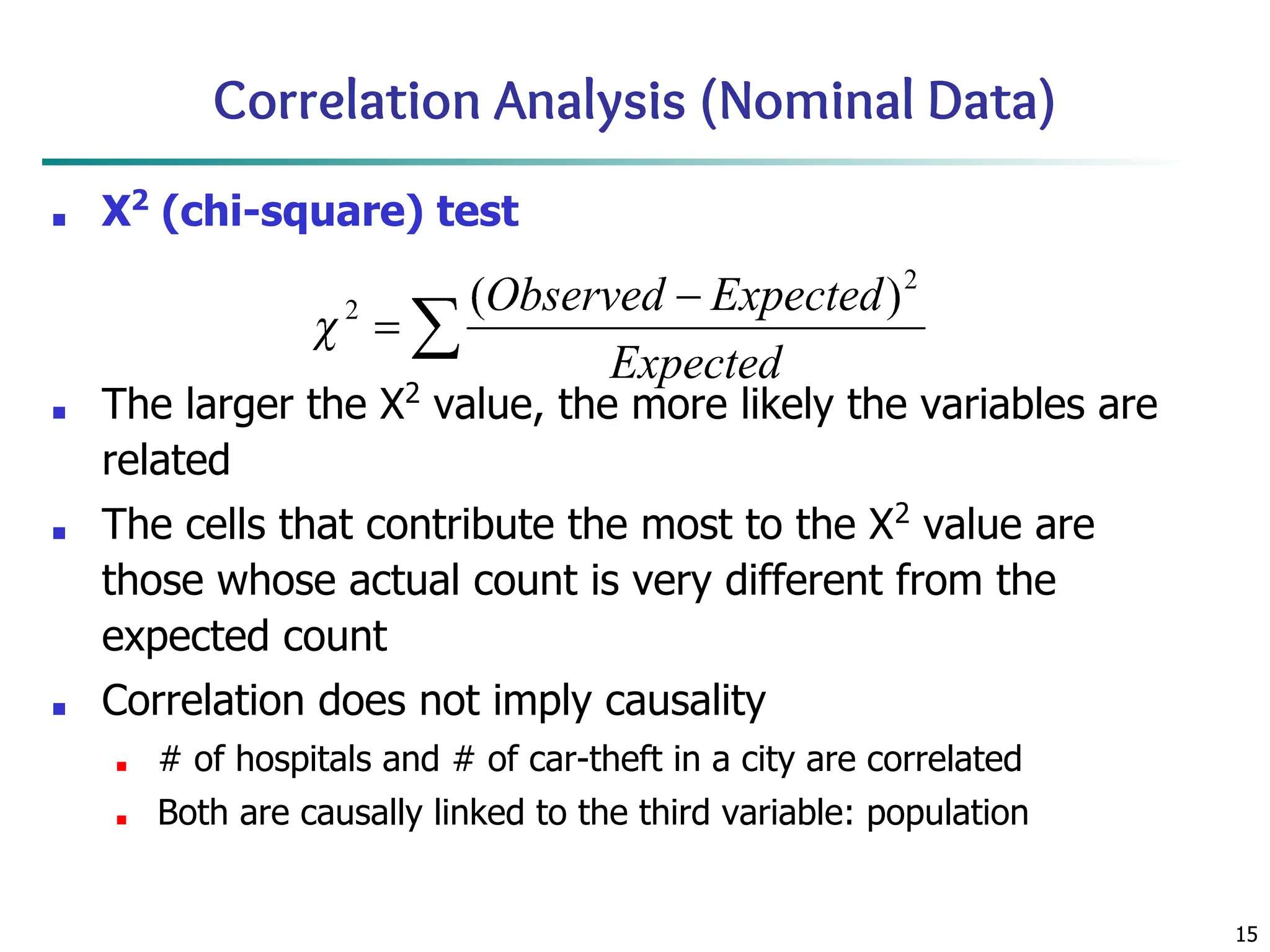 15
Correlation Analysis (Nominal Data)
■ Χ2
(chi-square) test
■ The larger the Χ2
value, the more likely the variables are
related
■ The cells that contribute the most to the Χ2
value are
those whose actual count is very different from the
expected count
■ Correlation does not imply causality
■ # of hospitals and # of car-theft in a city are correlated
■ Both are causally linked to the third variable: population
 