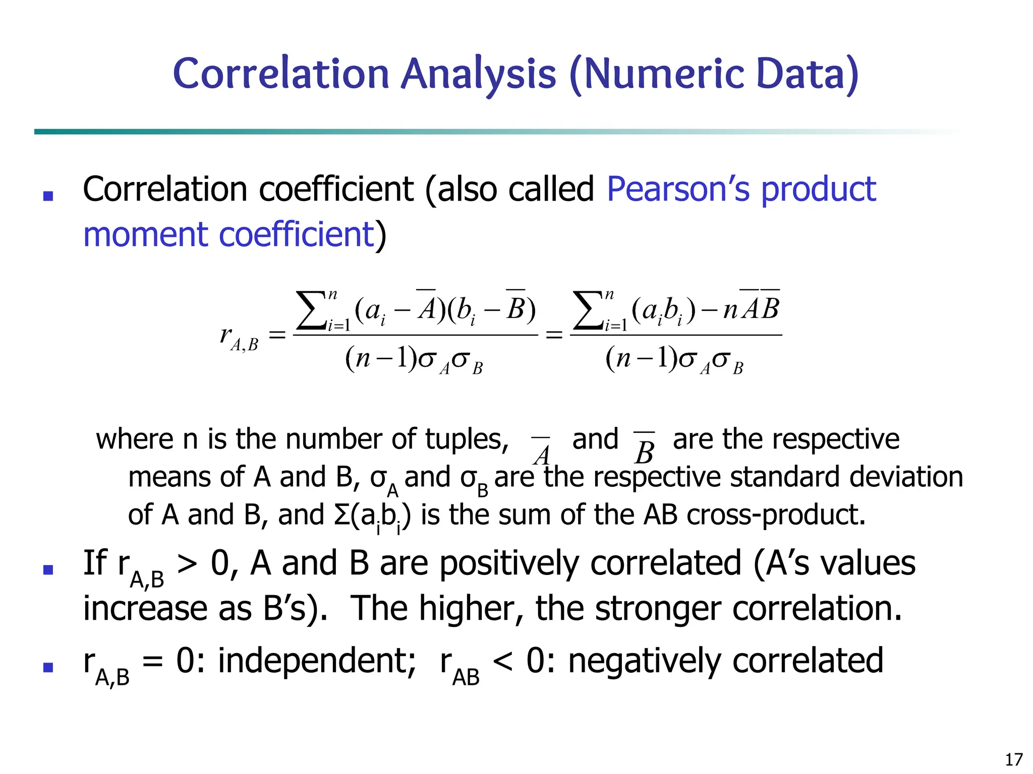 17
Correlation Analysis (Numeric Data)
■ Correlation coefficient (also called Pearson’s product
moment coefficient)
where n is the number of tuples, and are the respective
means of A and B, σA
and σB
are the respective standard deviation
of A and B, and Σ(ai
bi
) is the sum of the AB cross-product.
■ If rA,B
> 0, A and B are positively correlated (A’s values
increase as B’s). The higher, the stronger correlation.
■ rA,B
= 0: independent; rAB
< 0: negatively correlated
 
