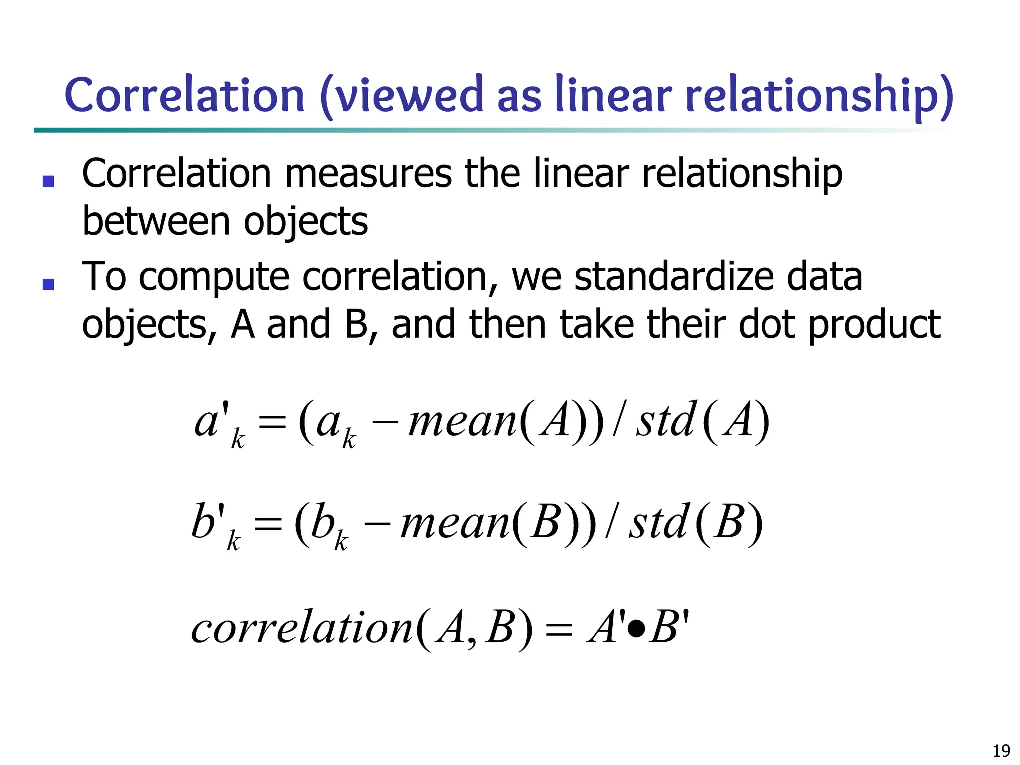 19
Correlation (viewed as linear relationship)
■ Correlation measures the linear relationship
between objects
■ To compute correlation, we standardize data
objects, A and B, and then take their dot product
 