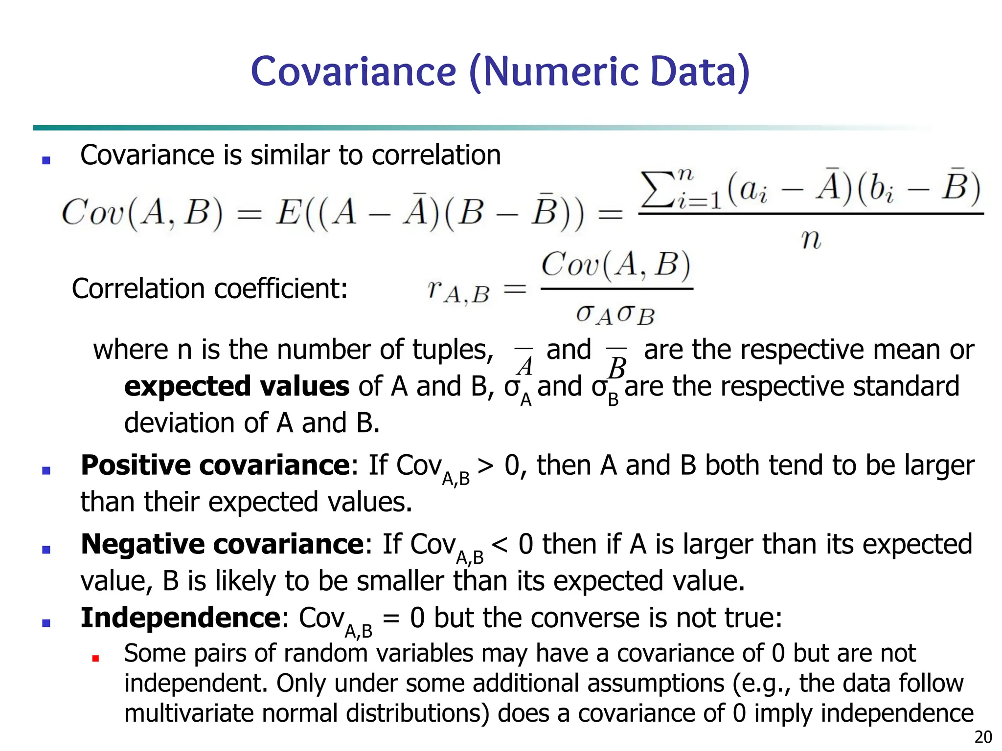 20
Covariance (Numeric Data)
■ Covariance is similar to correlation
where n is the number of tuples, and are the respective mean or
expected values of A and B, σA
and σB
are the respective standard
deviation of A and B.
■ Positive covariance: If CovA,B
> 0, then A and B both tend to be larger
than their expected values.
■ Negative covariance: If CovA,B
< 0 then if A is larger than its expected
value, B is likely to be smaller than its expected value.
■ Independence: CovA,B
= 0 but the converse is not true:
■ Some pairs of random variables may have a covariance of 0 but are not
independent. Only under some additional assumptions (e.g., the data follow
multivariate normal distributions) does a covariance of 0 imply independence
Correlation coefficient:
 