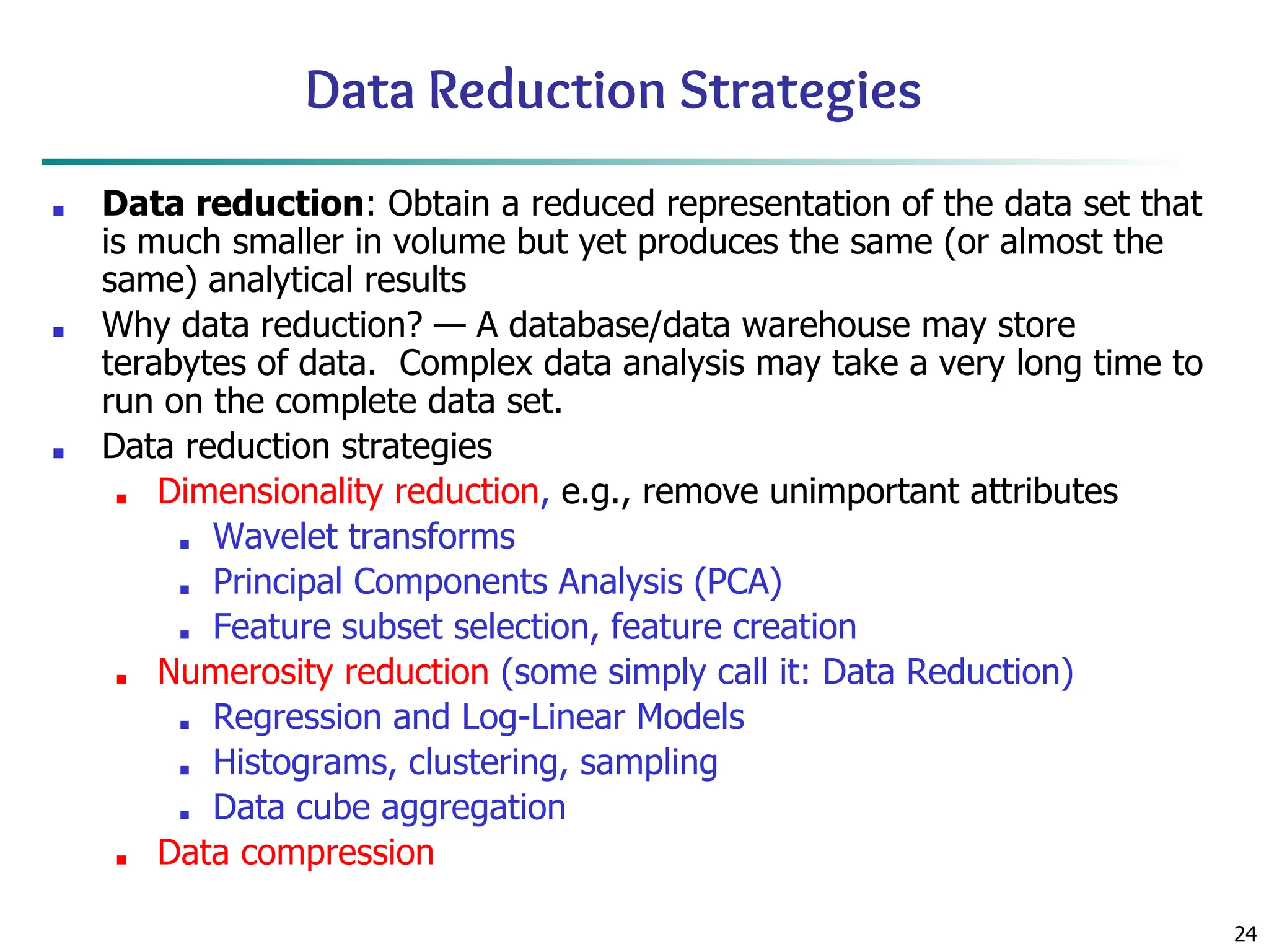 24
Data Reduction Strategies
■ Data reduction: Obtain a reduced representation of the data set that
is much smaller in volume but yet produces the same (or almost the
same) analytical results
■ Why data reduction? — A database/data warehouse may store
terabytes of data. Complex data analysis may take a very long time to
run on the complete data set.
■ Data reduction strategies
■ Dimensionality reduction, e.g., remove unimportant attributes
■ Wavelet transforms
■ Principal Components Analysis (PCA)
■ Feature subset selection, feature creation
■ Numerosity reduction (some simply call it: Data Reduction)
■ Regression and Log-Linear Models
■ Histograms, clustering, sampling
■ Data cube aggregation
■ Data compression
 