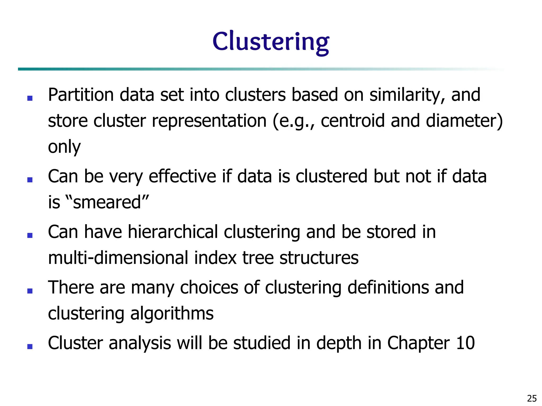 25
Clustering
■ Partition data set into clusters based on similarity, and
store cluster representation (e.g., centroid and diameter)
only
■ Can be very effective if data is clustered but not if data
is “smeared”
■ Can have hierarchical clustering and be stored in
multi-dimensional index tree structures
■ There are many choices of clustering definitions and
clustering algorithms
■ Cluster analysis will be studied in depth in Chapter 10
 