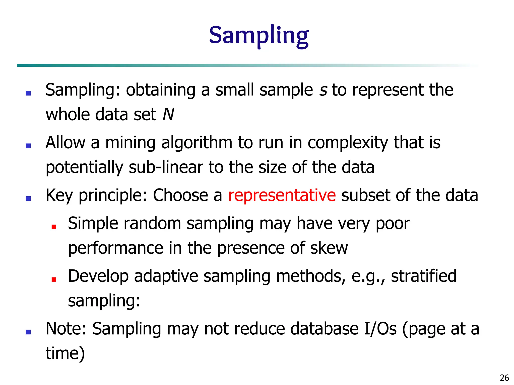 26
Sampling
■ Sampling: obtaining a small sample s to represent the
whole data set N
■ Allow a mining algorithm to run in complexity that is
potentially sub-linear to the size of the data
■ Key principle: Choose a representative subset of the data
■ Simple random sampling may have very poor
performance in the presence of skew
■ Develop adaptive sampling methods, e.g., stratified
sampling:
■ Note: Sampling may not reduce database I/Os (page at a
time)
 