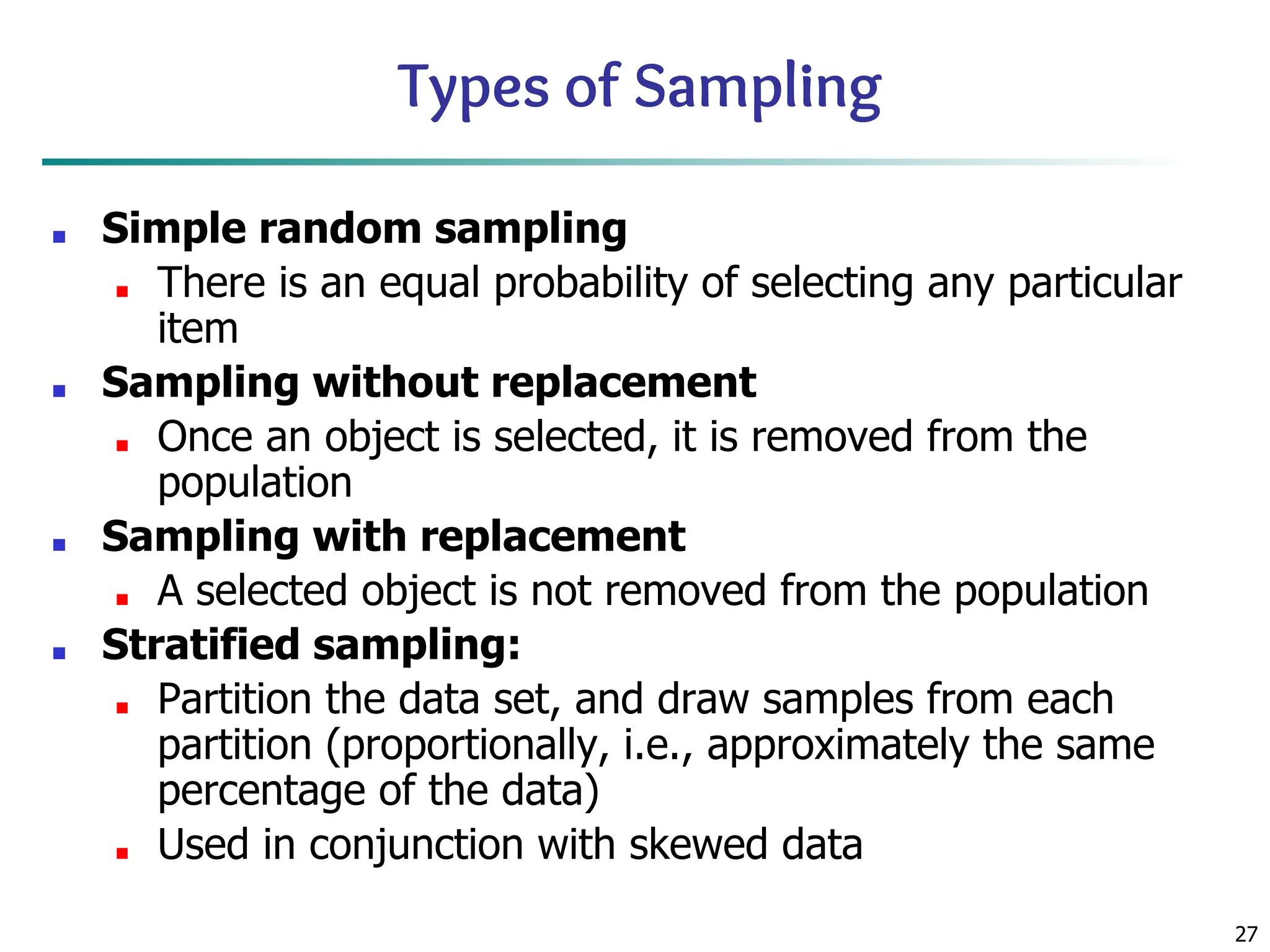 27
Types of Sampling
■ Simple random sampling
■ There is an equal probability of selecting any particular
item
■ Sampling without replacement
■ Once an object is selected, it is removed from the
population
■ Sampling with replacement
■ A selected object is not removed from the population
■ Stratified sampling:
■ Partition the data set, and draw samples from each
partition (proportionally, i.e., approximately the same
percentage of the data)
■ Used in conjunction with skewed data
 