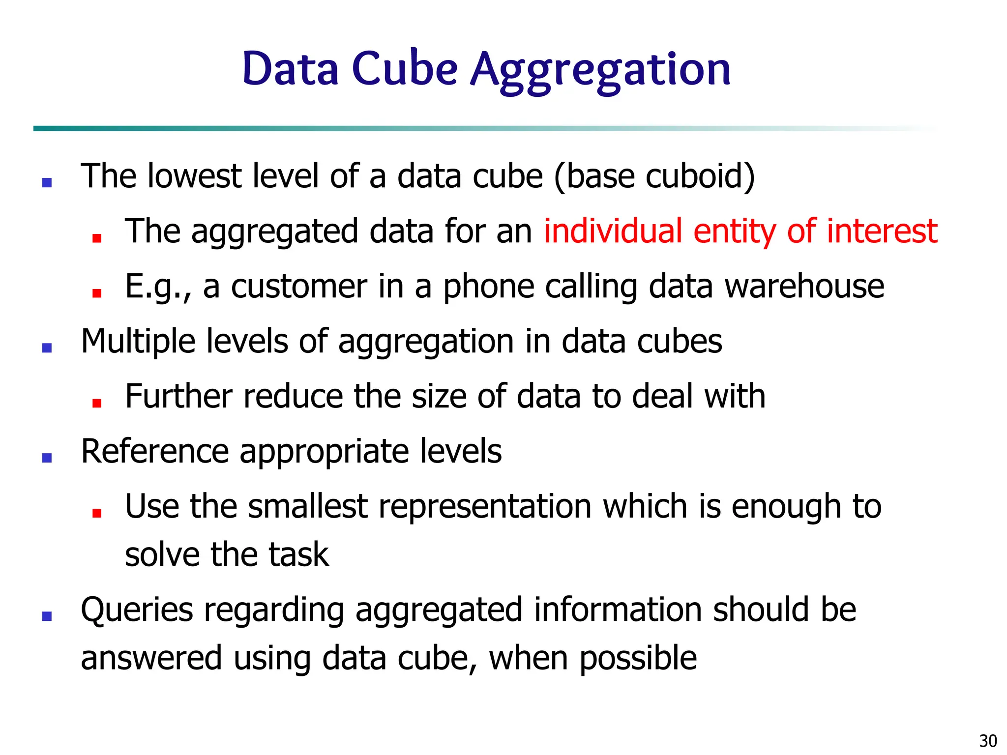 30
Data Cube Aggregation
■ The lowest level of a data cube (base cuboid)
■ The aggregated data for an individual entity of interest
■ E.g., a customer in a phone calling data warehouse
■ Multiple levels of aggregation in data cubes
■ Further reduce the size of data to deal with
■ Reference appropriate levels
■ Use the smallest representation which is enough to
solve the task
■ Queries regarding aggregated information should be
answered using data cube, when possible
 