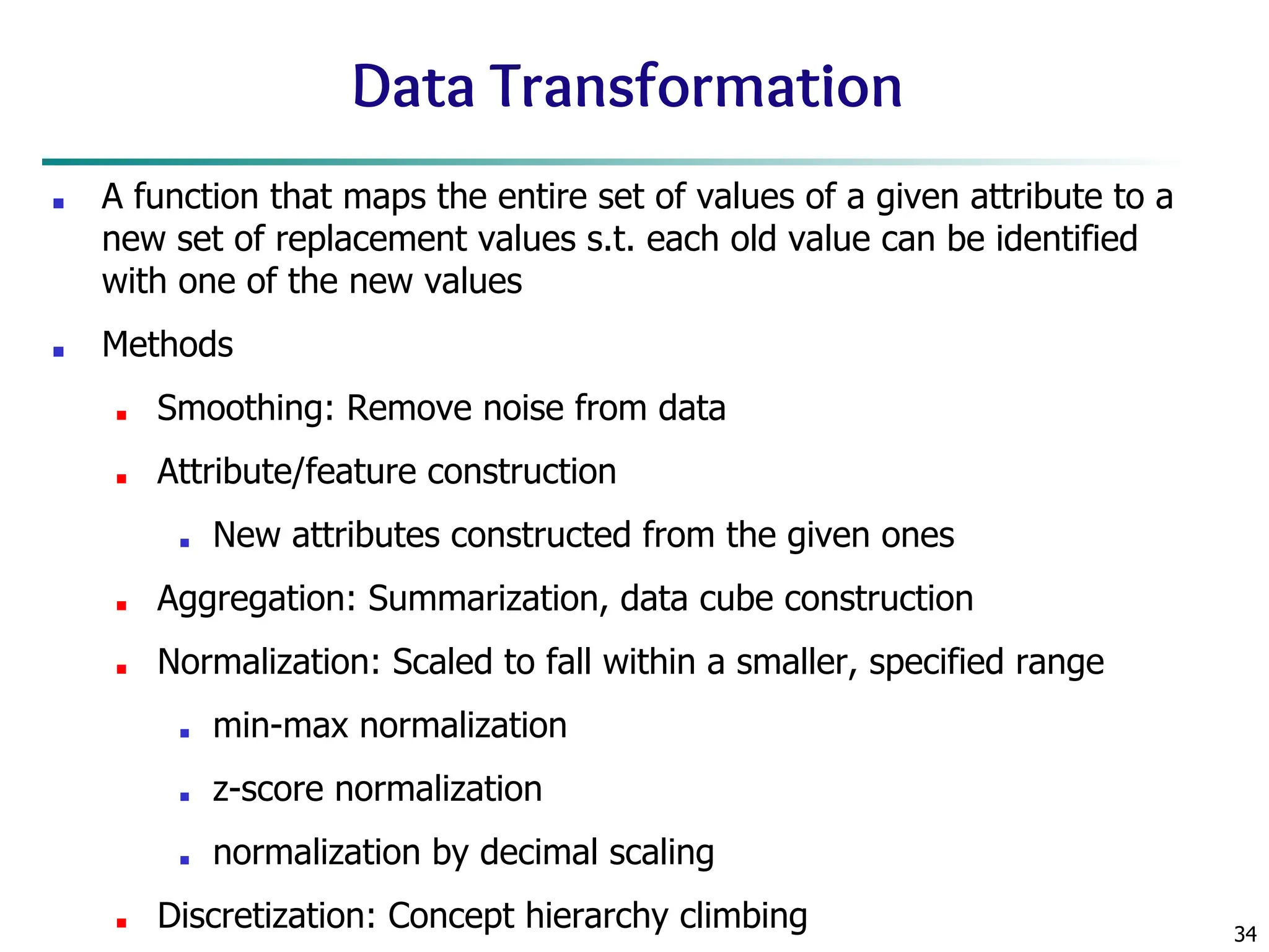 34
Data Transformation
■ A function that maps the entire set of values of a given attribute to a
new set of replacement values s.t. each old value can be identified
with one of the new values
■ Methods
■ Smoothing: Remove noise from data
■ Attribute/feature construction
■ New attributes constructed from the given ones
■ Aggregation: Summarization, data cube construction
■ Normalization: Scaled to fall within a smaller, specified range
■ min-max normalization
■ z-score normalization
■ normalization by decimal scaling
■ Discretization: Concept hierarchy climbing
 